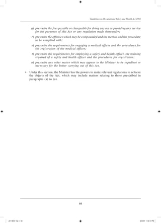 69
Guidelines on Occupational Safety and Health Act 1994
	 q)	 prescribe the fees payable or chargeable for doing any act or providing any service
for the purposes of this Act or any regulation made thereunder;
	 r)	 prescribe the offences which may be compounded and the method and the procedure
to be complied with;
	 s)	 prescribe the requirements for engaging a medical officer and the procedures for
the registration of the medical officer;
	 t)	 prescribe the requirements for employing a safety and health officer, the training
required of a safety and health officer and the procedures for registration;
	 u)	 prescribe any other matter which may appear to the Minister to be expedient or
necessary for the better carrying out of this Act.
	 •	 Under this section, the Minister has the powers to make relevant regulations to achieve
the objects of the Act, which may include matters relating to those prescribed in
paragraphs (a) to (u).
JD118024 Tek 3 69 9/22/07 1:09:12 PM
 