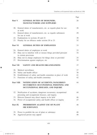 viii
Guidelines on Occupational Safety and Health Act 1994
Part V	 GENERAL DUTIES OF DESIGNERS,	 28
			 MANUFACTURERS AND SUPPLIERS
	 20.	 General duties of manufacturers, etc. as regards plant for use	 28
		 at work
	 21.	 General duties of manufacturers, etc. as regards substances	 29
		 for use at work
	 22.	 Explanations to sections 20 and 21	 30
	 23.	 Penalty for an offences under section 20 or 21	 32
Part VI	 GENERAL DUTIES OF EMPLOYEES	 33
	 24.	 General duties of employees at work	 33
	 25.	 Duty not to interfere with or misuse things provided pursuant	 34
		 to certain provisions
	 26.	 Duty not to charge employees for things done or provided	 35
	 27.	 Discrimination against employee, etc	 35
Part VII	 SAFETY AND HEALTH ORGANISATIONS	 37
	 28.	 Medical surveillance	 37
	 29.	 Safety and health officer	 38
	 30.	 Establishment of safety and health committee at place of work	 41
	 31.	 Functions of safety and health committee	 42
Part VIII	 NOTIFICATION OF ACCIDENTS, DANGEROUS	 44
			 OCCURRENCE OCCUPATIONAL POISONING AND
			 OCCUPATIONAL DISEASES, AND INQUIRY
	 32.	 Notification of accidents, dangerous occurrence, occupational	 44
		 poisoning and occupational diseases, and inquiry
	 33.	 Director General may direct inquiry to be held	 46
	 34.	 Power of occupational safety and health officer at inquiry	 47
Part IX	 PROHIBITION AGAINST USE OF PLANT	 48
			 OR SUBSTANCE
	 35.	 Power to prohibit the use of plant or substance	 48
	 36.	 Aggrieved person may appeal	 48
				 Page
JD118024 Tek 1-BI 8 9/22/07 1:07:39 PM
 