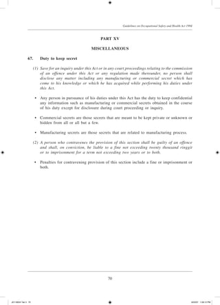 70
Guidelines on Occupational Safety and Health Act 1994
Part XV
Miscellaneous
67.	Duty to keep secret
	 (1)	 Save for an inquiry under this Act or in any court proceedings relating to the commission
of an offence under this Act or any regulation made thereunder, no person shall
disclose any matter including any manufacturing or commercial secret which has
come to his knowledge or which he has acquired while performing his duties under
this Act.
	 •	 Any person in pursuance of his duties under this Act has the duty to keep confidential
any information such as manufacturing or commercial secrets obtained in the course
of his duty except for disclosure during court proceeding or inquiry.
	 •	 Commercial secrets are those secrets that are meant to be kept private or unknown or
hidden from all or all but a few.
	 •	 Manufacturing secrets are those secrets that are related to manufacturing process.
	 (2)	 A person who contravenes the provision of this section shall be guilty of an offence
and shall, on conviction, be liable to a fine not exceeding twenty thousand ringgit
or to imprisonment for a term not exceeding two years or to both.
	 •	 Penalties for contravening provision of this section include a fine or imprisonment or
both.
JD118024 Tek 3 70 9/22/07 1:09:12 PM
 