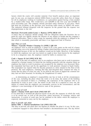 72
Guidelines on Occupational Safety and Health Act 1994
factors which the courts will consider material. Cost benefit analysis plays an important
part. In one case, an inspector ordered ASDA Stores to provide safety shoes free of charge
for all its employees working in warehouses, as a precaution against having a foot crushed
by a loaded roller truck. This would have cost £20,000 in the first year and £10,000 in
each succeeding year. The company already pro­vided safety footwear at cost price. There
had been ten accidents in the previous year involving roller trucks in ASDA’s 66 stores.
The industrial tribunal disagreed with the inspector on the ground that the expense was
disproportionate to the risk
Harrison (Newcastle­–under-Lyme) v. Ramsey [1976] IRLR 135
A notice that an employer should comply with his obligation under the Factories Act to
paint his walls was upheld, despite the absence of any danger to health and the company’s
financial difficulties. There is more scope for argu­ment when the employer is obliged to do
that which is reasonably practicable and there is no Approved Code of Practice.
Safe Place at work
Wilson v Tyneside Window Cleaning Co [1958] 2 QB 110
An employer were to send an employee, a joiner to fit a new gutter on the roof of a house
and the joiner was to be injured by falling a ladder which had been resting on a fascia which
disintegrated because of dry rot, the employer would not be liable. However, if the building
to which the employee was sent was known or ought to have been known by the employer
to be in a dangerous state, the employer would be liable at common law.
Cook v Square D Ltd [1992] ICR 262.
The scope of the duty an employer owes to an employee who been sent to work in premises
situated in a foreign country, in which the law dealing generally with the situation where an
employee has been to work in premises not occupied by the employer was discussed. Here,
the respondent had been sent by the appellants to work premises situated in Saudi Arabia.
The respondent was injured when his became jammed in a hole situated in the floor of the
premises. He sued employers, claiming that they had breached their common law duty to
ensure that his place of work was safe. It was held by the Court of Appeal the common law
duty had not been breached. In deciding the Farquharson LJ stated:
……..in determining an employer’s responsibility one has to look at all the circumstances
of the case, including the place where the work is to be done, the nature of the building
on the site concerned (if there is a building), the experience of the employee who is so
dispatched to work at such a site, the nature of the work he is required to carry out, the
degree of control that the employer can reasonably exercise in the circumstances, and the
employer’s own knowledge of the defective state of the premises.
Safe system of work
Speed v Thomas Swift and CoLtd [1943] KB 557
It was held that it included the physical layout of the job, the sequence in which the work
is to be carried out, as well as the provision, where necessary, of warnings, notices and
instructions. A system of work may not be confined to the duties which the employee is
expressly instructed to carry out by the employer.
Duty to provide safe plant
Bolton MBC v. Malrod Installations Ltd [1993] ILR 358
The duty to provide safe plant does not depend on whether the plant is in use. In this case,
a con­tractor engaged to strip asbestos had installed a decontamination unit. The day before
JD118024 Tek 3 72 9/22/07 1:09:12 PM
 
