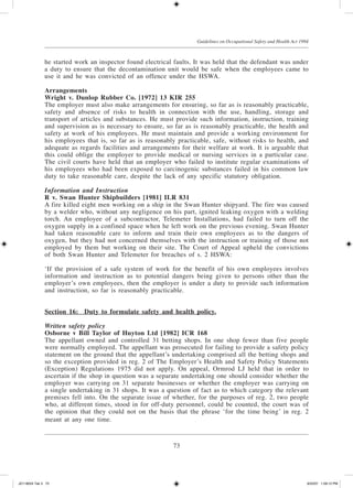 73
Guidelines on Occupational Safety and Health Act 1994
he started work an inspector found electrical faults. It was held that the defendant was under
a duty to ensure that the decontamination unit would be safe when the employees came to
use it and he was convicted of an offence under the HSWA.
Arrangements
Wright v. Dunlop Rubber Co. [1972] 13 KIR 255
The employer must also make arrangements for ensuring, so far as is reasonably practicable,
safety and absence of risks to health in connection with the use, handling, storage and
transport of articles and substances. He must provide such information, instruction, training
and supervision as is necessary to ensure, so far as is reasonably practicable, the health and
safety at work of his employees. He must maintain and provide a working environment for
his employees that is, so far as is reasonably practicable, safe, without risks to health, and
adequate as regards facilities and arrangements for their welfare at work. It is arguable that
this could oblige the employer to provide medical or nursing services in a particular case.
The civil courts have held that an employer who failed to institute regular examinations of
his employees who had been exposed to carcinogenic substances failed in his common law
duty to take reasonable care, despite the lack of any specific statutory obligation.
Information and Instruction
R v. Swan Hunter Shipbuilders [1981] ILR 831
A fire killed eight men working on a ship in the Swan Hunter shipyard. The fire was caused
by a welder who, without any negligence on his part, ignited leaking oxygen with a welding
torch. An employee of a subcontractor, Telemeter Installations, had failed to turn off the
oxygen supply in a confined space when he left work on the previous evening. Swan Hunter
had taken reasonable care to inform and train their own employees as to the dangers of
oxygen, but they had not concerned themselves with the instruction or training of those not
employed by them but working on their site. The Court of Appeal upheld the convictions
of both Swan Hunter and Telemeter for breaches of s. 2 HSWA:
‘If the provision of a safe system of work for the benefit of his own employees involves
information and instruction as to potential dangers being given to persons other than the
employer’s own employees, then the employer is under a duty to provide such information
and instruction, so far is reasonably practicable.
Section 16:	Duty to formulate safety and health policy.
Written safety policy
Osborne v Bill Taylor of Huyton Ltd [1982] ICR 168
The appellant owned and controlled 31 betting shops. In one shop fewer than five people
were normally employed. The appellant was prosecuted for failing to provide a safety policy
statement on the ground that the appellant’s undertaking comprised all the betting shops and
so the exception provided in reg. 2 of The Employer’s Health and Safety Policy Statements
(Exception) Regulations 1975 did not apply. On appeal, Ormrod LJ held that in order to
ascertain if the shop in question was a separate undertaking one should consider whether the
employer was carrying on 31 separate businesses or whether the employer was carrying on
a single undertaking in 31 shops. It was a question of fact as to which category the relevant
premises fell into. On the separate issue of whether, for the purposes of reg. 2, two people
who, at different times, stood in for off-duty personnel, could be counted, the court was of
the opinion that they could not on the basis that the phrase ‘for the time being’ in reg. 2
meant at any one time.
JD118024 Tek 3 73 9/22/07 1:09:12 PM
 