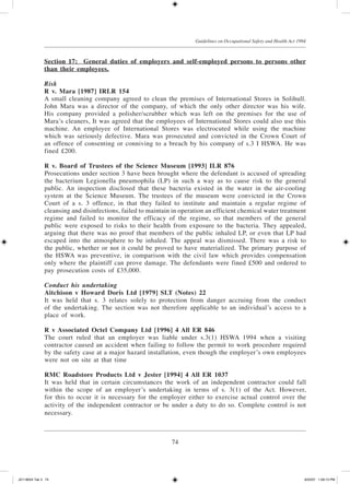 74
Guidelines on Occupational Safety and Health Act 1994
Section 17:	General duties of employers and self-employed persons to persons other
than their employees.
Risk
R v. Mara [1987] IRLR 154
A small cleaning company agreed to clean the premises of International Stores in Solihull.
John Mara was a director of the company, of which the only other director was his wife.
His company provided a polisher/scrubber which was left on the premises for the use of
Mara’s cleaners, It was agreed that the employees of International Stores could also use this
machine. An employee of International Stores was electrocuted while using the machine
which was seriously defective. Mara was prosecuted and convicted in the Crown Court of
an offence of consenting or con­niving to a breach by his company of s.3 I HSWA. He was
fined £200.
R v. Board of Trustees of the Science Museum [1993] ILR 876
Prosecutions under section 3 have been brought where the defendant is accused of spreading
the bacterium Legionella pneumo­phila (LP) in such a way as to cause risk to the general
public. An inspection disclosed that these bacteria existed in the water in the air-cooling
system at the Science Museum. The trustees of the museum were convicted in the Crown
Court of a s. 3 offence, in that they failed to institute and maintain a regular regime of
cleansing and disinfections, failed to maintain in operation an efficient chemical water treatment
regime and failed to monitor the efficacy of the regime, so that members of the general
public were exposed to risks to their health from exposure to the bacteria. They appealed,
arguing that there was no proof that members of the public inhaled LP, or even that LP had
escaped into the atmosphere to be inhaled. The appeal was dismissed. There was a risk to
the public, whether or not it could be proved to have materialized. The primary purpose of
the HSWA was preventive, in comparison with the civil law which provides compensation
only where the plaintiff can prove damage. The defendants were fined £500 and ordered to
pay prosecution costs of £35,000.
Conduct his undertaking
Aitchison v Howard Doris Ltd [1979] SLT (Notes) 22
It was held that s. 3 relates solely to protection from danger accruing from the conduct
of the undertaking. The section was not therefore applicable to an individual’s access to a
place of work.
R v Associated Octel Company Ltd [1996] 4 All ER 846
The court ruled that an employer was liable under s.3(1) HSWA 1994 when a visiting
contractor caused an accident when failing to follow the permit to work procedure required
by the safety case at a major hazard installation, even though the employer’s own employees
were not on site at that time
RMC Roadstore Products Ltd v Jester [1994] 4 All ER 1037
It was held that in certain circumstances the work of an independent contractor could fall
within the scope of an employer’s undertaking in terms of s. 3(1) of the Act. However,
for this to occur it is necessary for the employer either to exercise actual control over the
activity of the independent contractor or be under a duty to do so. Complete control is not
necessary.
JD118024 Tek 3 74 9/22/07 1:09:13 PM
 