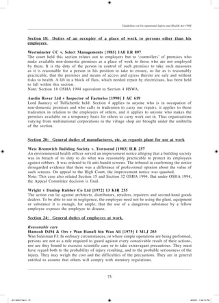 75
Guidelines on Occupational Safety and Health Act 1994
Section 18:	Duties of an occupier of a place of work to persons other than his
employees
Westminster CC v. Select Managements [1985] 1All ER 897
The court held this section relates not to employers but to ‘controllers’ of premises who
make available non-domestic premises as a place of work to those who are not employed
by them. It is the duty of the person in control of such premises to take such measures
as it is reasonable for a person in his position to take to ensure, so far as is reasonably
practicable, that the premises and means of access and egress thereto are safe and without
risks to health. A lift in a block of flats, which needed repair by electricians, has been held
to fall within this section.
Note: Section 18 OSHA 1994 equivalent to Section 4 HSWA.
Austin Rover Ltd v Inspector of Factories [1990] 1 AC 619
Lord Jauncey of Tullichettle held: Section 4 applies to anyone who is in occupation of
non-domestic premises and who calls in tradesmen to carry out repairs, it applies to those
tradesmen in relation to the employees of others, and it applies to anyone who makes the
premises available on a temporary basis for others to carry work out in. Thus organisations
varying from multinational corporations to the village shop are brought under the umbrella
of the section.
Section 20:	General duties of manufactures, etc. as regards plant for use at work
West Bromwich Building Society v. Townsend [1983] ILR 257
An environmental health officer served an improvement notice alleging that a build­ing society
was in breach of its duty to do what was reasonably practicable to protect its employees
against robbers. It was ordered to fit anti-bandit screens. The tribunal in confirming the notice
disregarded evidence that there was a difference of professional opinion about the value of
such screens. On appeal to the High Court, the improvement notice was quashed.
Note: This case also related Section 15 and Section 32 OSHA 1994. But under OSHA 1994,
the Appeal Committee decision is final.
Wright v Dunlop Rubber Co Ltd [1972] 13 KIR 255
The action can lie against architects, distributors, retailers, repairers and second-hand goods
dealers. To be able to sue in negligence, the employee need not be using the plant, equipment
or substance it is enough, for ample, that the use of a dangerous substance by a fellow
employee exposes the employee to disease.
Section 24:	General duties of employees at work.
Reasonable care
Hamzah D494 & Ors v Wan Hanafi bin Wan Ali [1975] 1 MLJ 203
Wan Suleiman FJ: In ordinary circumstances, or where simple operations are being performed,
persons are not as a rule required to guard against every conceivable result of their actions,
nor are they bound to exercise scientific care or to take extravagant precautious. They must
have regard both to the probability of injury resulting, and to the probable seriousness of the
injury. They may weigh the cost and the difficulties of the precautions. They are in general
entitled to assume that others will comply with statutory regulations.
JD118024 Tek 3 75 9/22/07 1:09:13 PM
 
