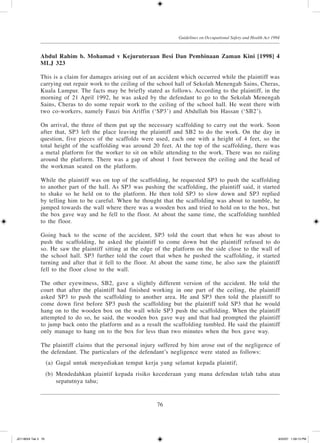 76
Guidelines on Occupational Safety and Health Act 1994
Abdul Rahim b. Mohamad v Kejuruteraan Besi Dan Pembinaan Zaman Kini [1998] 4
MLJ 323
This is a claim for damages arising out of an accident which occurred while the plaintiff was
carrying out repair work to the ceiling of the school hall of Sekolah Menengah Sains, Cheras,
Kuala Lumpur. The facts may be briefly stated as follows. According to the plaintiff, in the
morning of 21 April 1992, he was asked by the defendant to go to the Sekolah Menengah
Sains, Cheras to do some repair work to the ceiling of the school hall. He went there with
two co-workers, namely Fauzi bin Ariffin (‘SP3’) and Abdullah bin Hassan (‘SB2’).
On arrival, the three of them put up the necessary scaffolding to carry out the work. Soon
after that, SP3 left the place leaving the plaintiff and SB2 to do the work. On the day in
question, five pieces of the scaffolds were used, each one with a height of 4 feet, so the
total height of the scaffolding was around 20 feet. At the top of the scaffolding, there was
a metal platform for the worker to sit on while attending to the work. There was no railing
around the platform. There was a gap of about 1 foot between the ceiling and the head of
the workman seated on the platform.
While the plaintiff was on top of the scaffolding, he requested SP3 to push the scaffolding
to another part of the hall. As SP3 was pushing the scaffolding, the plaintiff said, it started
to shake so he held on to the platform. He then told SP3 to slow down and SP3 replied
by telling him to be careful. When he thought that the scaffolding was about to tumble, he
jumped towards the wall where there was a wooden box and tried to hold on to the box, but
the box gave way and he fell to the floor. At about the same time, the scaffolding tumbled
to the floor.
Going back to the scene of the accident, SP3 told the court that when he was about to
push the scaffolding, he asked the plaintiff to come down but the plaintiff refused to do
so. He saw the plaintiff sitting at the edge of the platform on the side close to the wall of
the school hall. SP3 further told the court that when he pushed the scaffolding, it started
turning and after that it fell to the floor. At about the same time, he also saw the plaintiff
fell to the floor close to the wall.
The other eyewitness, SB2, gave a slightly different version of the accident. He told the
court that after the plaintiff had finished working in one part of the ceiling, the plaintiff
asked SP3 to push the scaffolding to another area. He and SP3 then told the plaintiff to
come down first before SP3 push the scaffolding but the plaintiff told SP3 that he would
hang on to the wooden box on the wall while SP3 push the scaffolding. When the plaintiff
attempted to do so, he said, the wooden box gave way and that had prompted the plaintiff
to jump back onto the platform and as a result the scaffolding tumbled. He said the plaintiff
only manage to hang on to the box for less than two minutes when the box gave way.
The plaintiff claims that the personal injury suffered by him arose out of the negligence of
the defendant. The particulars of the defendant’s negligence were stated as follows:
	 (a)	 Gagal untuk menyediakan tempat kerja yang selamat kepada plaintif;
	 (b)	 Mendedahkan plaintif kepada risiko kecederaan yang mana defendan telah tahu atau
sepatutnya tahu;
JD118024 Tek 3 76 9/22/07 1:09:13 PM
 