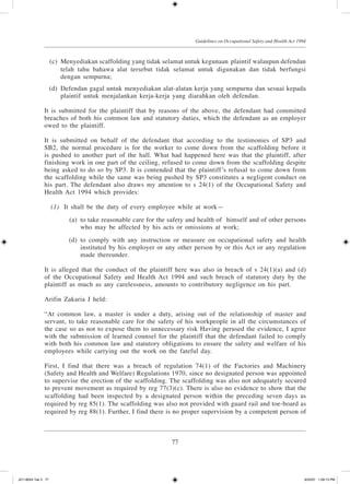 77
Guidelines on Occupational Safety and Health Act 1994
	 (c)	 Menyediakan scaffolding yang tidak selamat untuk kegunaan plaintif walaupun defendan
telah tahu bahawa alat tersebut tidak selamat untuk digunakan dan tidak berfungsi
dengan sempurna;
	 (d)	 Defendan gagal untuk menyediakan alat-alatan kerja yang sempurna dan sesuai kepada
plaintif untuk menjalankan kerja-kerja yang diarahkan oleh defendan.
It is submitted for the plaintiff that by reasons of the above, the defendant had committed
breaches of both his common law and statutory duties, which the defendant as an employer
owed to the plaintiff.
It is submitted on behalf of the defendant that according to the testimonies of SP3 and
SB2, the normal procedure is for the worker to come down from the scaffolding before it
is pushed to another part of the hall. What had happened here was that the plaintiff, after
finishing work in one part of the ceiling, refused to come down from the scaffolding despite
being asked to do so by SP3. It is contended that the plaintiff’s refusal to come down from
the scaffolding while the same was being pushed by SP3 constitutes a negligent conduct on
his part. The defendant also draws my attention to s 24(1) of the Occupational Safety and
Health Act 1994 which provides:
	 (1)	 It shall be the duty of every employee while at work—
	 (a)	 to take reasonable care for the safety and health of  himself and of other persons
who may be affected by his acts or omissions at work;
	 (d)	 to comply with any instruction or measure on occupational safety and health
instituted by his employer or any other person by or this Act or any regulation
made thereunder.
It is alleged that the conduct of the plaintiff here was also in breach of s 24(1)(a) and (d)
of the Occupational Safety and Health Act 1994 and such breach of statutory duty by the
plaintiff as much as any carelessness, amounts to contributory negligence on his part.
Arifin Zakaria J held:
“At common law, a master is under a duty, arising out of the relationship of master and
servant, to take reasonable care for the safety of his workpeople in all the circumstances of
the case so as not to expose them to unnecessary risk Having perused the evidence, I agree
with the submission of learned counsel for the plaintiff that the defendant failed to comply
with both his common law and statutory obligations to ensure the safety and welfare of his
employees while carrying out the work on the fateful day.
First, I find that there was a breach of regulation 74(1) of the Factories and Machinery
(Safety and Health and Welfare) Regulations 1970, since no designated person was appointed
to supervise the erection of the scaffolding. The scaffolding was also not adequately secured
to prevent movement as required by reg 77(3)(c). There is also no evidence to show that the
scaffolding had been inspected by a designated person within the preceding seven days as
required by reg 85(1). The scaffolding was also not provided with guard rail and toe-board as
required by reg 88(1). Further, I find there is no proper supervision by a competent person of
JD118024 Tek 3 77 9/22/07 1:09:13 PM
 