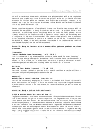 78
Guidelines on Occupational Safety and Health Act 1994
the work to ensure that all the safety measures were being complied with by the employees.
Had there been proper supervision, I am sure the plaintiff would not be allowed to remain
on top of the platform while his co-worker was pushing the scaffolding. However, in my
opinion, reg 12 of the Factories and Machinery (Safety, Health and Welfare) Regulations
1970 is not applicable to this case.
Having regard to the conduct of the plaintiff in this case, I am inclined to agree with the
defendant that the plaintiff is partly to blame for the accident. The plaintiff ought to have
known that, by remaining on the scaffolding while the same was being pushed, he was
exposing himself to the unnecessary risk of injury to himself should the scaffolding were
to collapse or fall for some reasons or other. The conduct of the plaintiff also, as submitted
by the defendant, constitutes a breach of s 24(1)(a) and (d) of the Occupational Safety
and Health Act 1994. For the above reasons, I am driven to the conclusion that there was
contributory negligence on the part of the plaintiff.
Section 25:	Duty not interfere with or misuse things provided pursuant to certain
provisions.
Intentionally.
Govinda Mudaliar Sons Govindasamy [1967] 2 MLJ 5
Gill J: An intention to my mind connotes a state of affair which the party “intending”….
does more than merely contemplate: it connotes a state of affairs which, on the contrary, he
decides, so far as in him lies, to bring about, and which, in point of possibility, he has a
reasonable prospect of being able to bring about, by his own act of volition.
Recklessly.
Yap Liow See v Public Prosecutor [1937] MLJ 225.
The word ‘reckless’ connotes a positive, active, mental condition, a certain wilfulness, a
conscious disregard of consequences in doing an act.
Negligently
Anthonysamy v Public Prosecutor [1956] MLJ 247
The test for determining negligence is whether a reasonable man in the circumstances
would have realised the prospect of harm and would have stopped or changed his course
so as to avoid it: the test is the same in tort and ‘criminal intention’ or ‘wicked mind’ are
immaterial.
Section 28:	Duty to provide health surveillance
Wright v. Dunlop Rubber Co. [1972] 13 KIR 255
Employers can be held civilly liable at common law for failing to introduce health surveillance
even in the absence of specific statutory regulation. The employers used an anti-oxidant
called Nonox S in their process. ICI, the manufacturers, then discovered that it contained
free beta­naphthylamine, a known carcinogen and now a prohibited substance, and withdrew
it. In 1960 a circular from the Rubber Manufacturers Employers’ Association warned that
all employees who had been exposed should be screened and tested for bladder, cancer, a
disease with a long latency period which can be successfully treated if caught in the early
stage. Dunlop stopped using Nonox in 1949 but did not introduce urine tests for workers
JD118024 Tek 3 78 9/22/07 1:09:13 PM
 