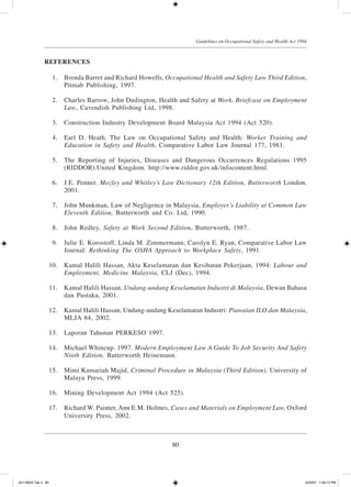 80
Guidelines on Occupational Safety and Health Act 1994
REFERENCES
	 1.	 Brenda Barret and Richard Howells, Occupational Health and Safety Law Third Edition,
Pitmab Publishing, 1997.
	 2.	 Charles Barrow, John Dudington, Health and Safety at Work, Briefcase on Employment
Law, Cavendish Publishing Ltd, 1998.
	 3.	 Construction Industry Development Board Malaysia Act 1994 (Act 520).
	 4.	 Earl D. Heath. The Law on Occupational Safety and Health: Worker Training and
Education in Safety and Health, Comparative Labor Law Journal 177, 1981.
	 5.	 The Reporting of Injuries, Diseases and Dangerous Occurrences Regulations 1995
(RIDDOR).United Kingdom. http://www.riddor.gov.uk/infocontent.html.
	 6.	 J.E. Penner. Mozley and Whitley’s Law Dictionary 12th Edition, Butterworth London.
2001.
	
	 7.	 John Munkman, Law of Negligence in Malaysia, Employer’s Liability at Common Law
Eleventh Edition, Butterworth and Co. Ltd, 1990.
	 8.	 John Redley, Safety at Work Second Edition, Butterworth, 1987.
	 9.	 Julie E. Korostoff, Linda M. Zimmermann, Carolyn E. Ryan, Comparative Labor Law
Journal: Rethinking The OSHA Approach to Workplace Safety, 1991.
	 10.	 Kamal Halili Hassan, Akta Keselamatan dan Kesihatan Pekerjaan, 1994: Labour and
Employment, Medicine Malaysia, CLJ (Dec), 1994.
	 11.	 Kamal Halili Hassan, Undang-undang Keselamatan Industri di Malaysia, Dewan Bahasa
dan Pustaka, 2001.
	 12.	 Kamal Halili Hassan, Undang-undang Keselamatan Industri: Piawaian ILO dan Malaysia,
MLJA 84, 2002.
	 13.	 Laporan Tahunan PERKESO 1997.
	 14.	 Michael Whincup. 1997. Modern Employment Law A Guide To Job Security And Safety
Ninth Edition. Butterworth Heinemann.
	 15.	 Mimi Kamariah Majid, Criminal Procedure in Malaysia (Third Edition), University of
Malaya Press, 1999.
	 16.	 Mining Development Act 1994 (Act 525).
	 17.	 Richard W. Painter, Ann E.M. Holmes, Cases and Materials on Employment Law, Oxford
University Press, 2002.
JD118024 Tek 3 80 9/22/07 1:09:13 PM
 