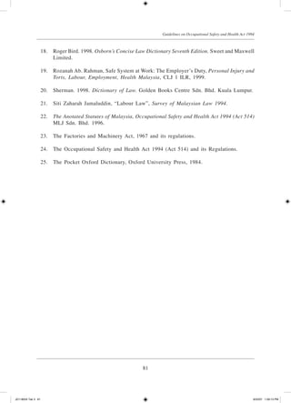 81
Guidelines on Occupational Safety and Health Act 1994
	 18.	 Roger Bird. 1998. Osborn’s Concise Law Dictionary Seventh Edition. Sweet and Maxwell
Limited.
	 19.	 Rozanah Ab. Rahman, Safe System at Work: The Employer’s Duty, Personal Injury and
Torts, Labour, Employment, Health Malaysia, CLJ 1 ILR, 1999.
	 20.	 Sherman. 1998. Dictionary of Law. Golden Books Centre Sdn. Bhd. Kuala Lumpur.
	 21.	 Siti Zaharah Jamaluddin, “Labour Law”, Survey of Malaysian Law 1994.
	 22.	 The Anotated Statutes of Malaysia, Occupational Safety and Health Act 1994 (Act 514)
MLJ Sdn. Bhd. 1996.
	 23.	 The Factories and Machinery Act, 1967 and its regulations.
	 24.	 The Occupational Safety and Health Act 1994 (Act 514) and its Regulations.
	 25.	 The Pocket Oxford Dictionary, Oxford University Press, 1984.
JD118024 Tek 3 81 9/22/07 1:09:13 PM
 
