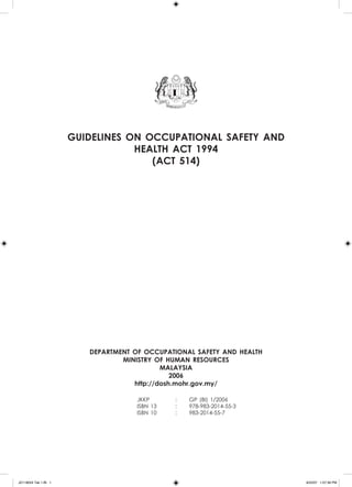 GUIDELINES ON OCCUPATIONAL SAFETY AND
HEALTH ACT 1994
(ACT 514)
DEPARTMENT OF OCCUPATIONAL SAFETY AND HEALTH
MINISTRY OF HUMAN RESOURCES
malaysia
2006
http://dosh.mohr.gov.my/
	 JKKP	 :	 GP (BI) 1/2006
	 ISBN 13	 :	 978-983-2014-55-3
	 ISBN 10	 :	 983-2014-55-7
	
JD118024 Tek 1-BI 1 9/22/07 1:07:39 PM
 