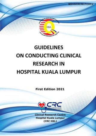GUIDELINES
ON CONDUCTING CLINICAL
RESEARCH IN
HOSPITAL KUALA LUMPUR
Clinical Research Centre
Hospital Kuala Lumpur
(CRC HKL)
First Edition 2021
MOH/S/CRC/66.21(GU)-e
 