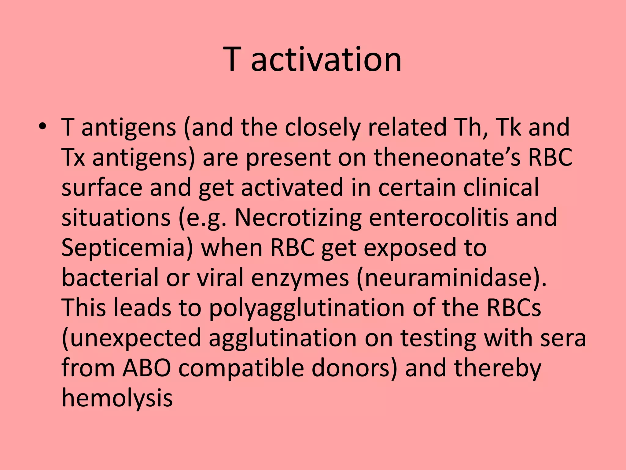 T activation
• T antigens (and the closely related Th, Tk and
Tx antigens) are present on theneonate’s RBC
surface and get activated in certain clinical
situations (e.g. Necrotizing enterocolitis and
Septicemia) when RBC get exposed to
bacterial or viral enzymes (neuraminidase).
This leads to polyagglutination of the RBCs
(unexpected agglutination on testing with sera
from ABO compatible donors) and thereby
hemolysis
 