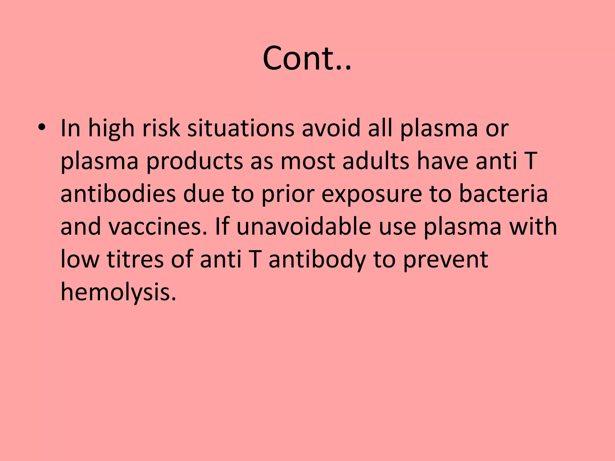 Cont..
• In high risk situations avoid all plasma or
plasma products as most adults have anti T
antibodies due to prior exposure to bacteria
and vaccines. If unavoidable use plasma with
low titres of anti T antibody to prevent
hemolysis.
 