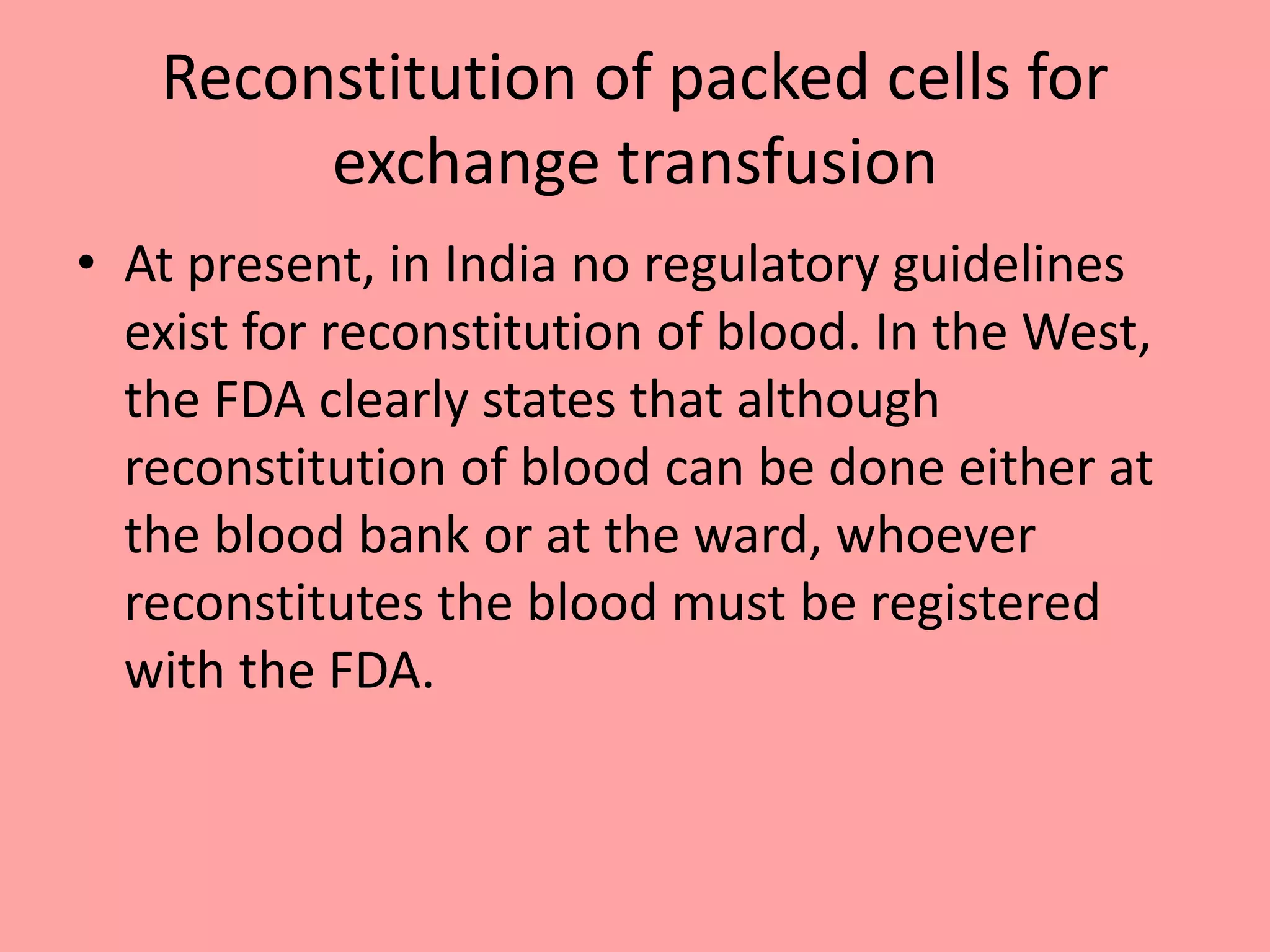 Reconstitution of packed cells for
exchange transfusion
• At present, in India no regulatory guidelines
exist for reconstitution of blood. In the West,
the FDA clearly states that although
reconstitution of blood can be done either at
the blood bank or at the ward, whoever
reconstitutes the blood must be registered
with the FDA.
 