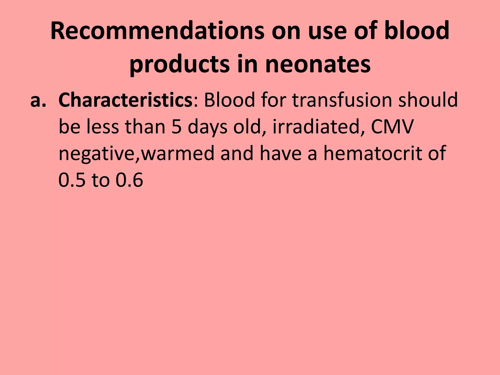 Recommendations on use of blood
products in neonates
a. Characteristics: Blood for transfusion should
be less than 5 days old, irradiated, CMV
negative,warmed and have a hematocrit of
0.5 to 0.6
 
