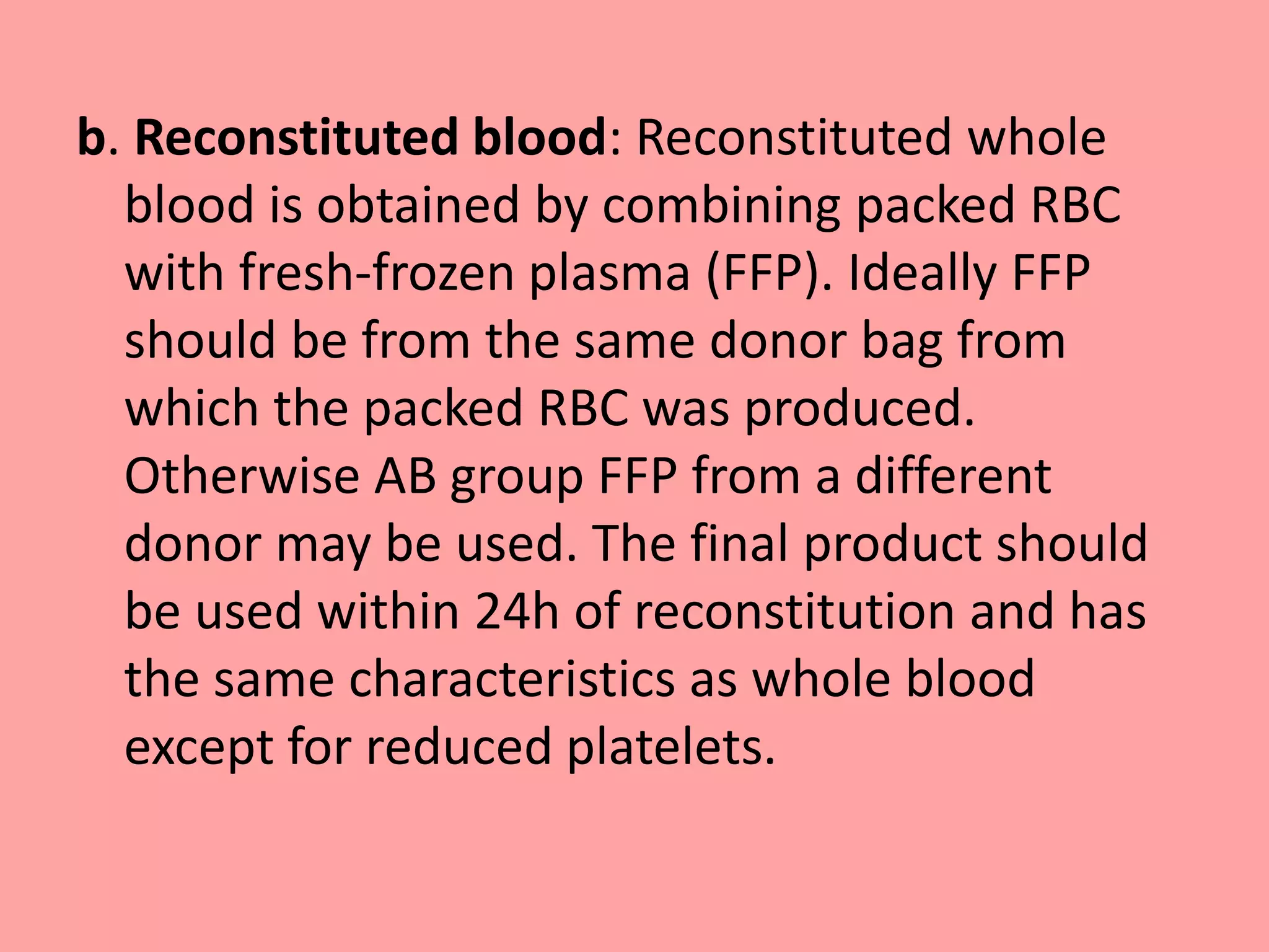 b. Reconstituted blood: Reconstituted whole
blood is obtained by combining packed RBC
with fresh-frozen plasma (FFP). Ideally FFP
should be from the same donor bag from
which the packed RBC was produced.
Otherwise AB group FFP from a different
donor may be used. The final product should
be used within 24h of reconstitution and has
the same characteristics as whole blood
except for reduced platelets.
 
