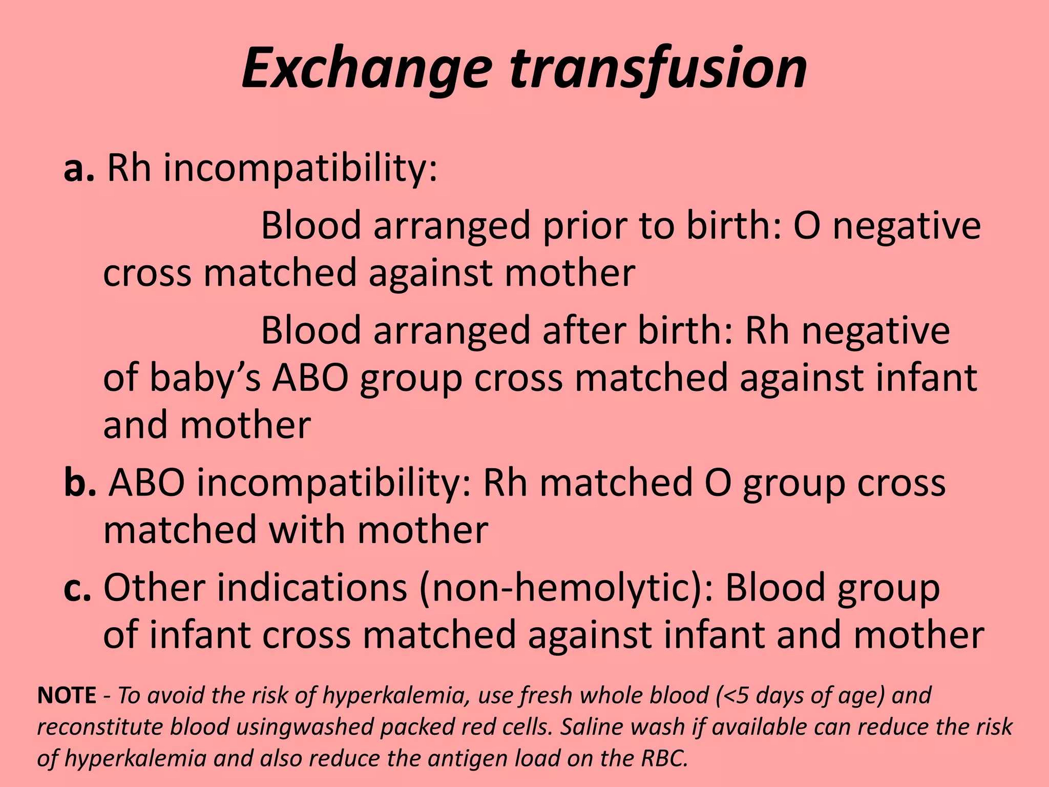 Exchange transfusion
a. Rh incompatibility:
Blood arranged prior to birth: O negative
cross matched against mother
Blood arranged after birth: Rh negative
of baby’s ABO group cross matched against infant
and mother
b. ABO incompatibility: Rh matched O group cross
matched with mother
c. Other indications (non-hemolytic): Blood group
of infant cross matched against infant and mother
NOTE - To avoid the risk of hyperkalemia, use fresh whole blood (<5 days of age) and
reconstitute blood usingwashed packed red cells. Saline wash if available can reduce the risk
of hyperkalemia and also reduce the antigen load on the RBC.
 