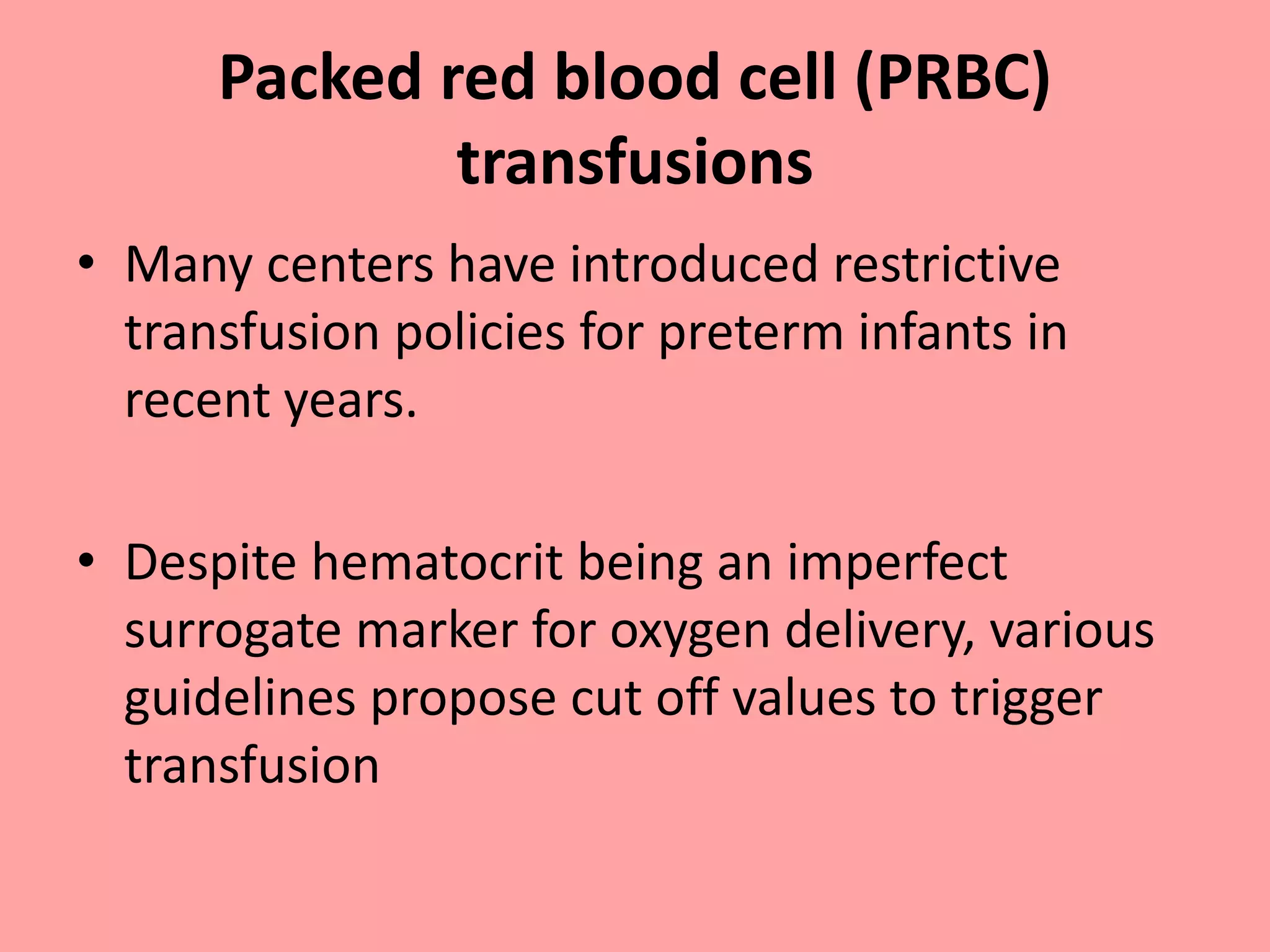 Packed red blood cell (PRBC)
transfusions
• Many centers have introduced restrictive
transfusion policies for preterm infants in
recent years.
• Despite hematocrit being an imperfect
surrogate marker for oxygen delivery, various
guidelines propose cut off values to trigger
transfusion
 
