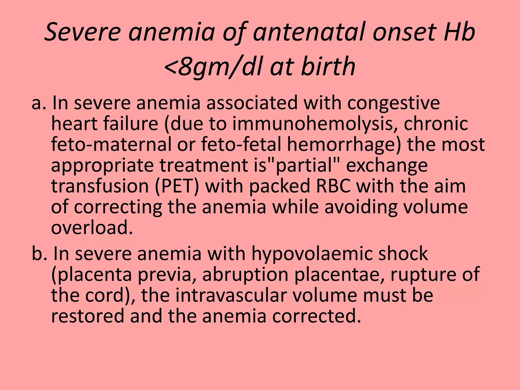 Severe anemia of antenatal onset Hb
<8gm/dl at birth
a. In severe anemia associated with congestive
heart failure (due to immunohemolysis, chronic
feto-maternal or feto-fetal hemorrhage) the most
appropriate treatment is"partial" exchange
transfusion (PET) with packed RBC with the aim
of correcting the anemia while avoiding volume
overload.
b. In severe anemia with hypovolaemic shock
(placenta previa, abruption placentae, rupture of
the cord), the intravascular volume must be
restored and the anemia corrected.
 