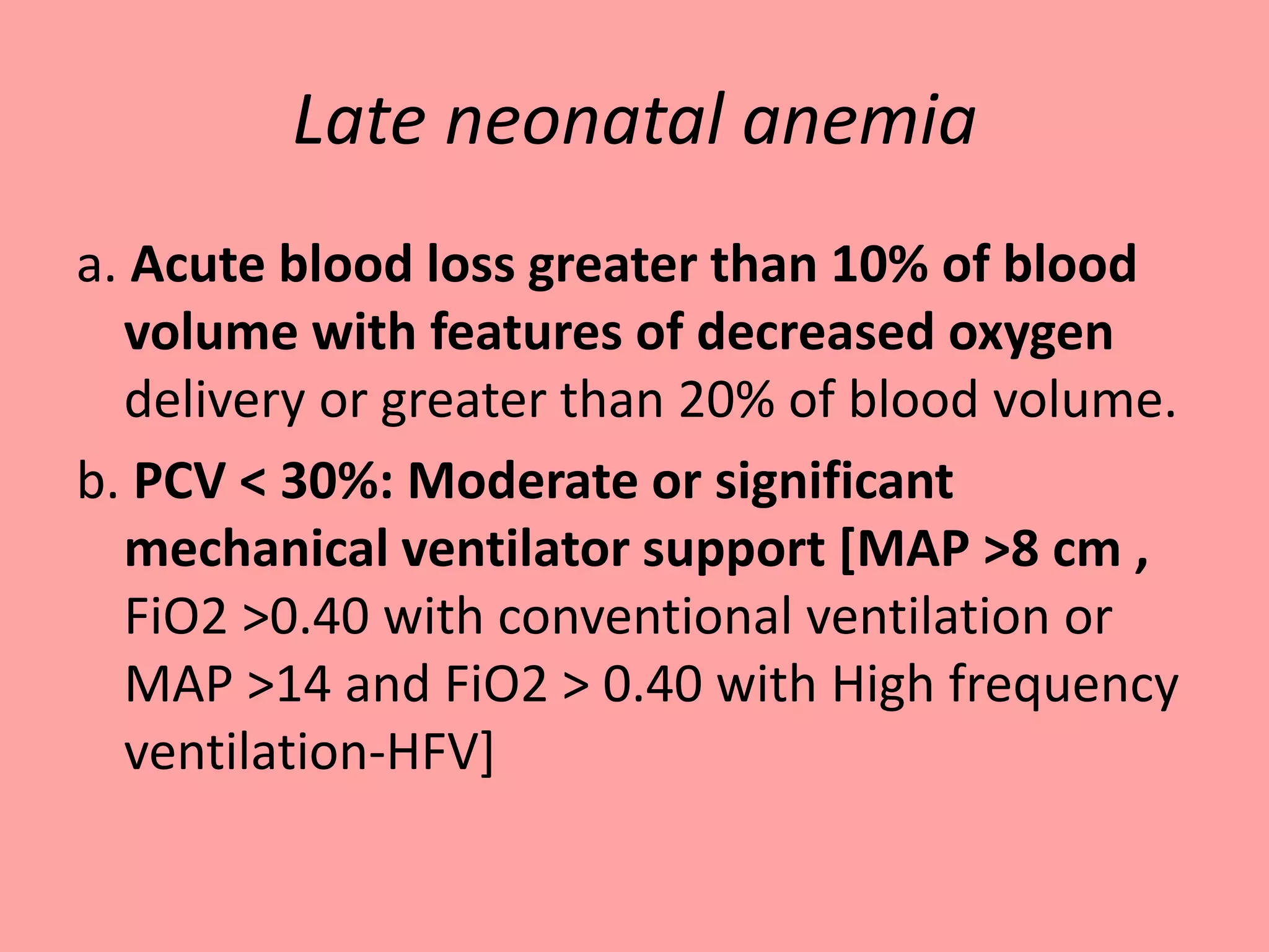 Late neonatal anemia
a. Acute blood loss greater than 10% of blood
volume with features of decreased oxygen
delivery or greater than 20% of blood volume.
b. PCV < 30%: Moderate or significant
mechanical ventilator support [MAP >8 cm ,
FiO2 >0.40 with conventional ventilation or
MAP >14 and FiO2 > 0.40 with High frequency
ventilation-HFV]
 