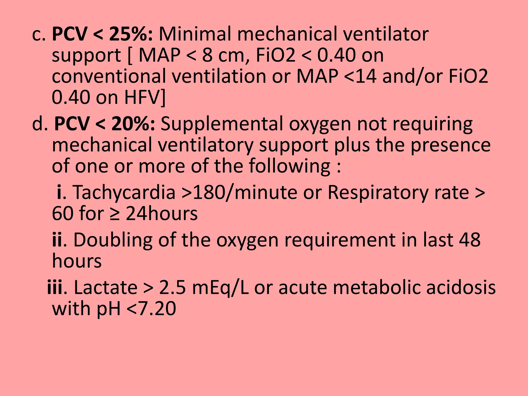 c. PCV < 25%: Minimal mechanical ventilator
support [ MAP < 8 cm, FiO2 < 0.40 on
conventional ventilation or MAP <14 and/or FiO2
0.40 on HFV]
d. PCV < 20%: Supplemental oxygen not requiring
mechanical ventilatory support plus the presence
of one or more of the following :
i. Tachycardia >180/minute or Respiratory rate >
60 for ≥ 24hours
ii. Doubling of the oxygen requirement in last 48
hours
iii. Lactate > 2.5 mEq/L or acute metabolic acidosis
with pH <7.20
 