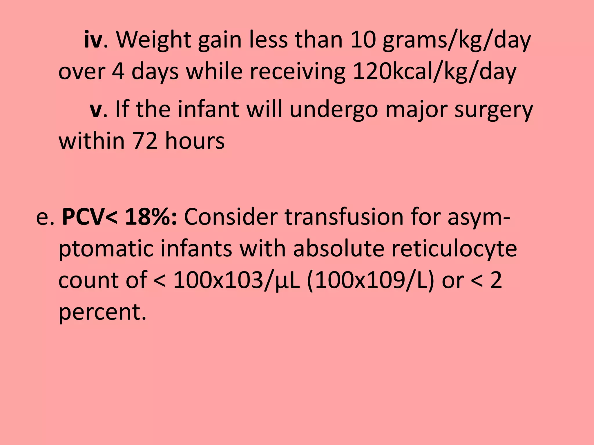 iv. Weight gain less than 10 grams/kg/day
over 4 days while receiving 120kcal/kg/day
v. If the infant will undergo major surgery
within 72 hours
e. PCV< 18%: Consider transfusion for asym-
ptomatic infants with absolute reticulocyte
count of < 100x103/μL (100x109/L) or < 2
percent.
 