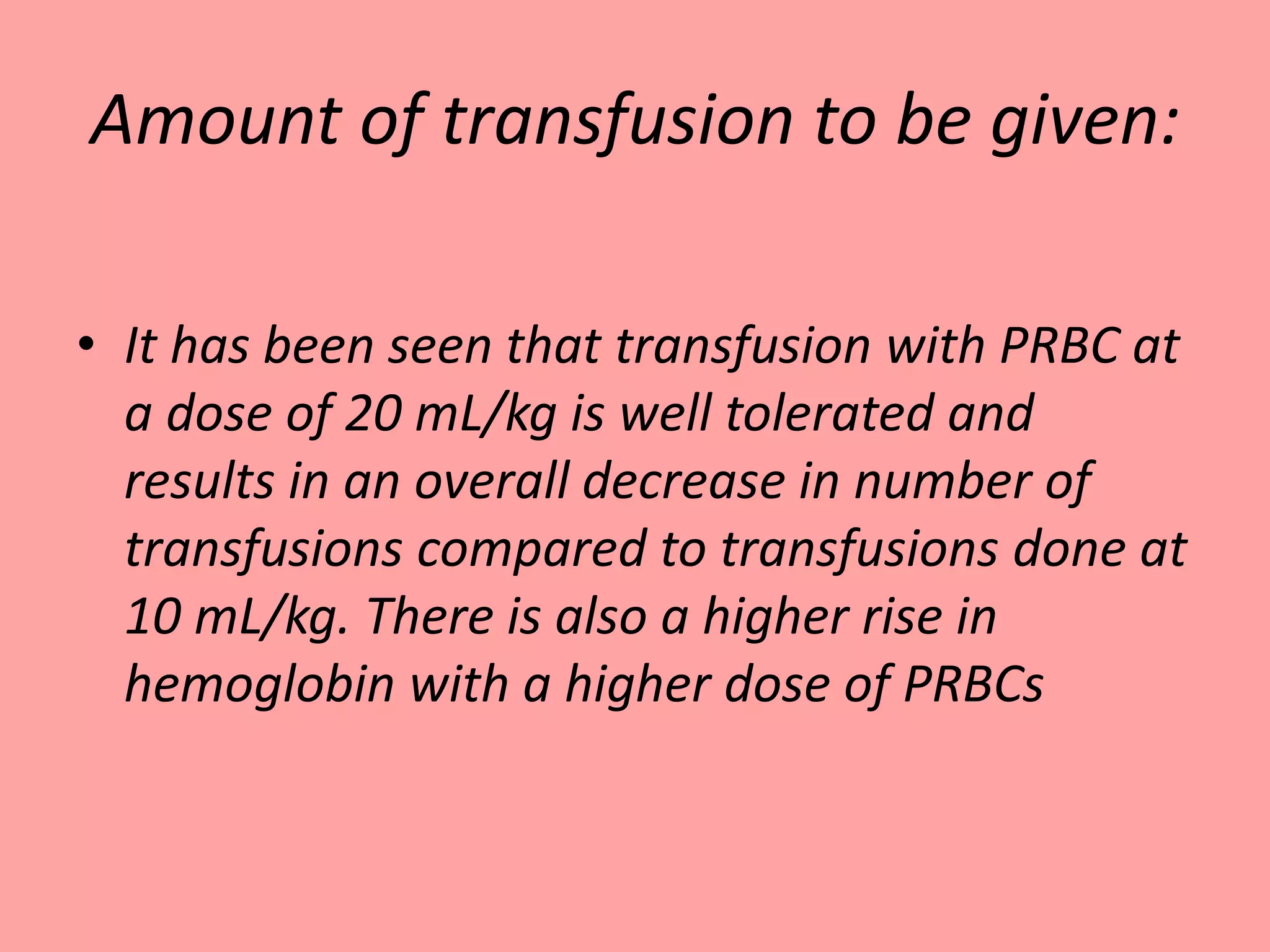 Amount of transfusion to be given:
• It has been seen that transfusion with PRBC at
a dose of 20 mL/kg is well tolerated and
results in an overall decrease in number of
transfusions compared to transfusions done at
10 mL/kg. There is also a higher rise in
hemoglobin with a higher dose of PRBCs
 