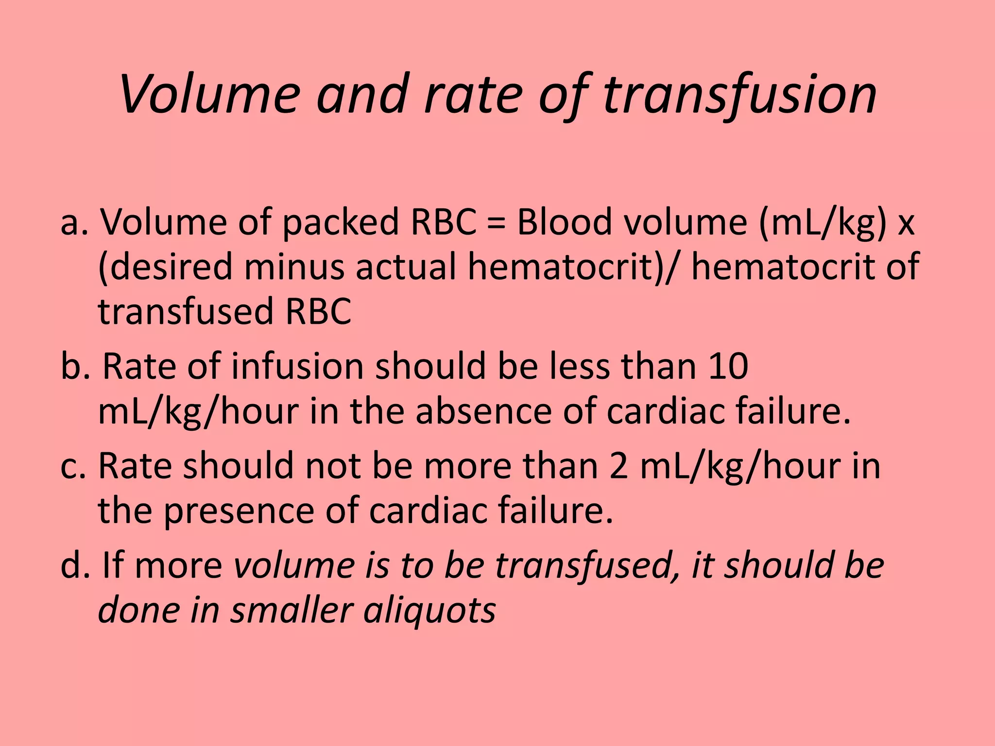Volume and rate of transfusion
a. Volume of packed RBC = Blood volume (mL/kg) x
(desired minus actual hematocrit)/ hematocrit of
transfused RBC
b. Rate of infusion should be less than 10
mL/kg/hour in the absence of cardiac failure.
c. Rate should not be more than 2 mL/kg/hour in
the presence of cardiac failure.
d. If more volume is to be transfused, it should be
done in smaller aliquots
 