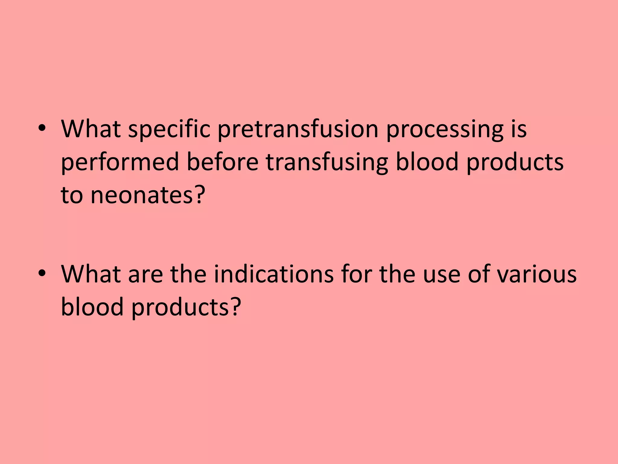 • What specific pretransfusion processing is
performed before transfusing blood products
to neonates?
• What are the indications for the use of various
blood products?
 