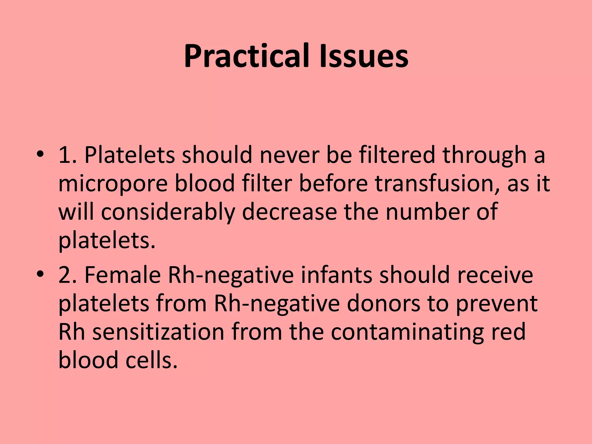 Practical Issues
• 1. Platelets should never be filtered through a
micropore blood filter before transfusion, as it
will considerably decrease the number of
platelets.
• 2. Female Rh-negative infants should receive
platelets from Rh-negative donors to prevent
Rh sensitization from the contaminating red
blood cells.
 