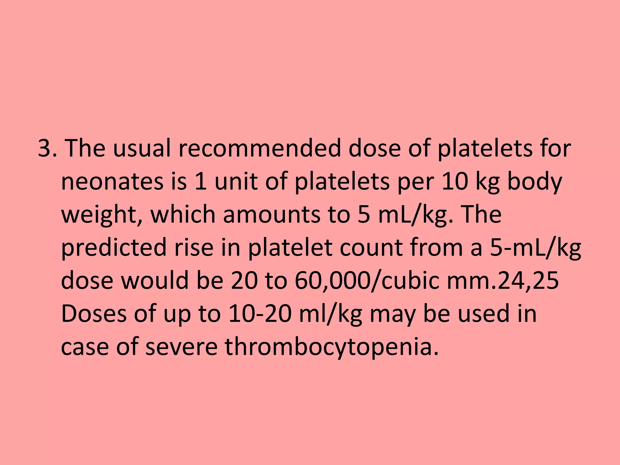 3. The usual recommended dose of platelets for
neonates is 1 unit of platelets per 10 kg body
weight, which amounts to 5 mL/kg. The
predicted rise in platelet count from a 5-mL/kg
dose would be 20 to 60,000/cubic mm.24,25
Doses of up to 10-20 ml/kg may be used in
case of severe thrombocytopenia.
 