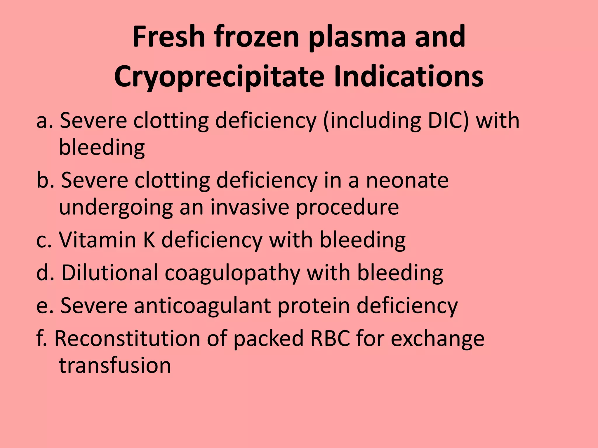 Fresh frozen plasma and
Cryoprecipitate Indications
a. Severe clotting deficiency (including DIC) with
bleeding
b. Severe clotting deficiency in a neonate
undergoing an invasive procedure
c. Vitamin K deficiency with bleeding
d. Dilutional coagulopathy with bleeding
e. Severe anticoagulant protein deficiency
f. Reconstitution of packed RBC for exchange
transfusion
 