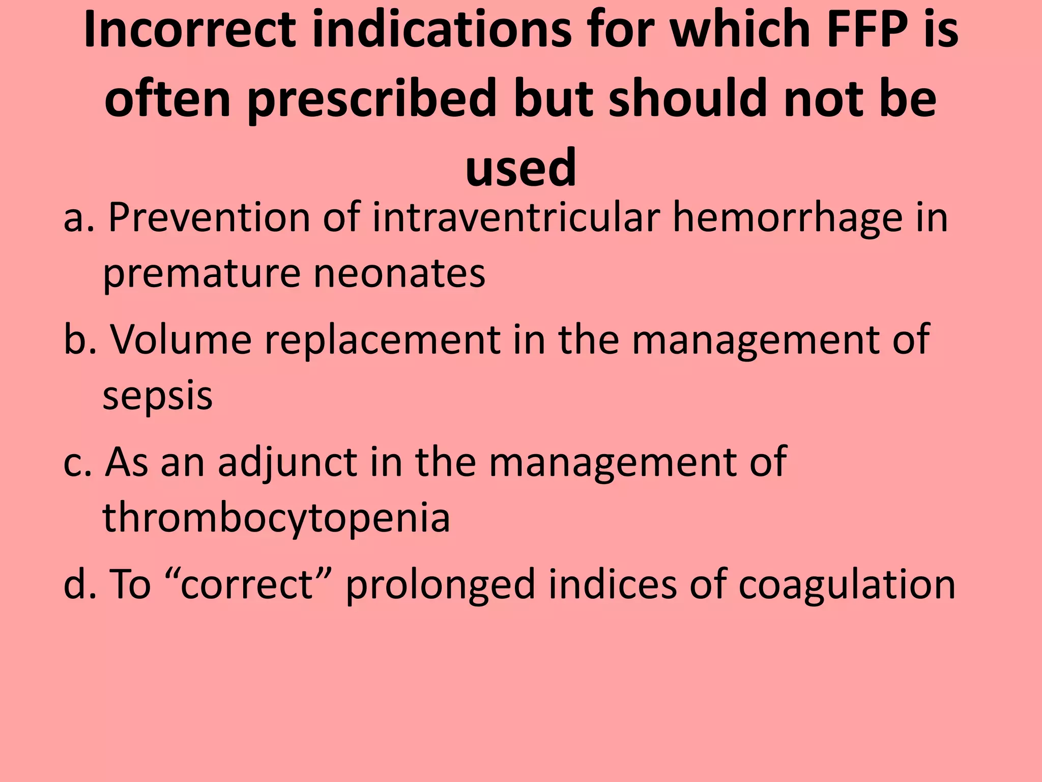 Incorrect indications for which FFP is
often prescribed but should not be
used
a. Prevention of intraventricular hemorrhage in
premature neonates
b. Volume replacement in the management of
sepsis
c. As an adjunct in the management of
thrombocytopenia
d. To “correct” prolonged indices of coagulation
 