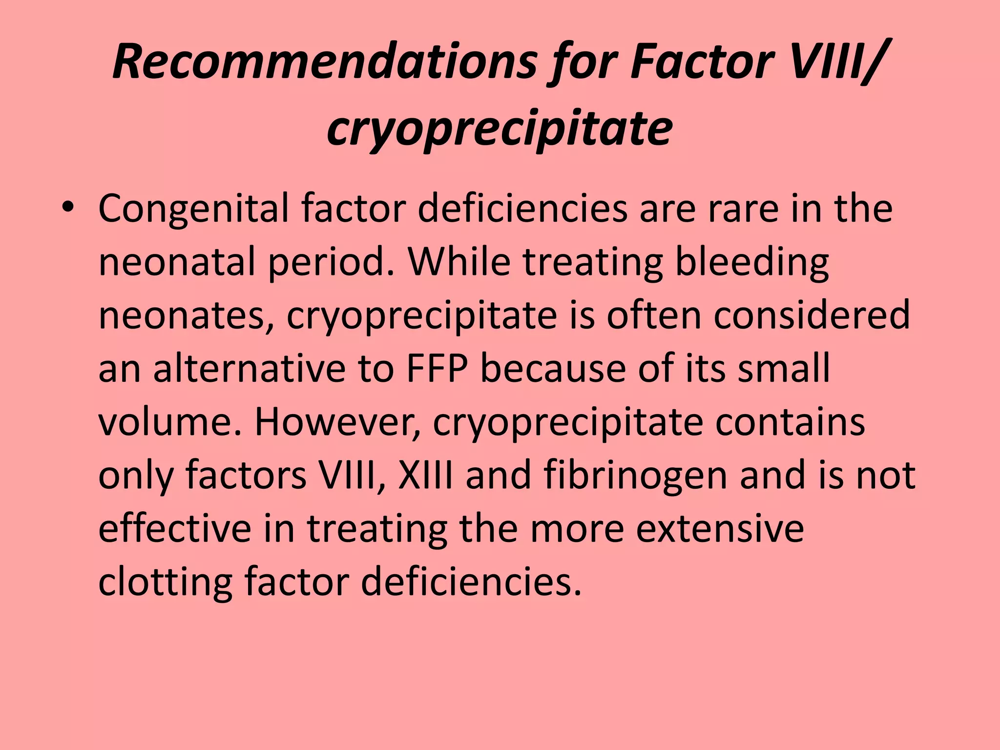 Recommendations for Factor VIII/
cryoprecipitate
• Congenital factor deficiencies are rare in the
neonatal period. While treating bleeding
neonates, cryoprecipitate is often considered
an alternative to FFP because of its small
volume. However, cryoprecipitate contains
only factors VIII, XIII and fibrinogen and is not
effective in treating the more extensive
clotting factor deficiencies.
 