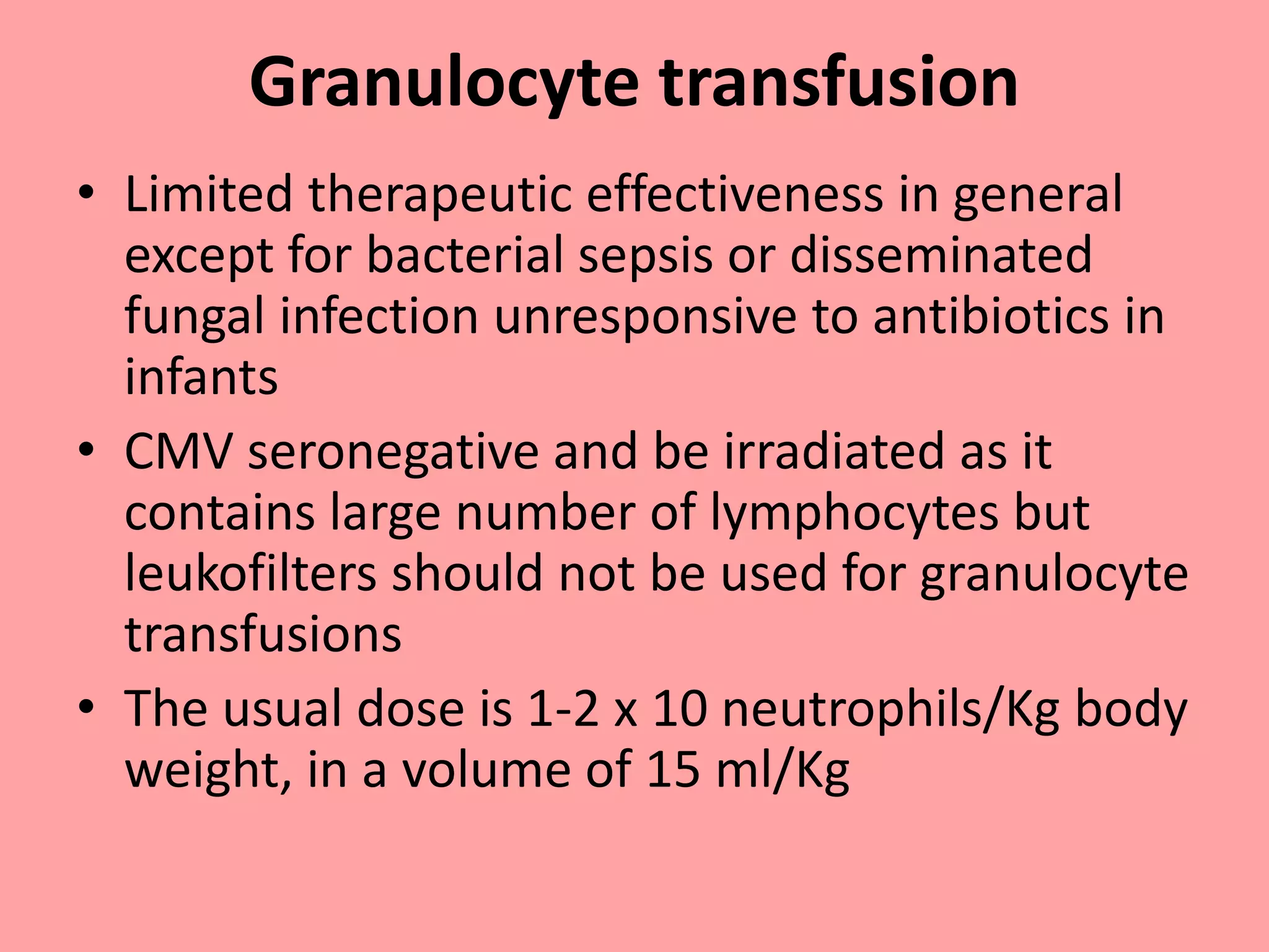 Granulocyte transfusion
• Limited therapeutic effectiveness in general
except for bacterial sepsis or disseminated
fungal infection unresponsive to antibiotics in
infants
• CMV seronegative and be irradiated as it
contains large number of lymphocytes but
leukofilters should not be used for granulocyte
transfusions
• The usual dose is 1-2 x 10 neutrophils/Kg body
weight, in a volume of 15 ml/Kg
 