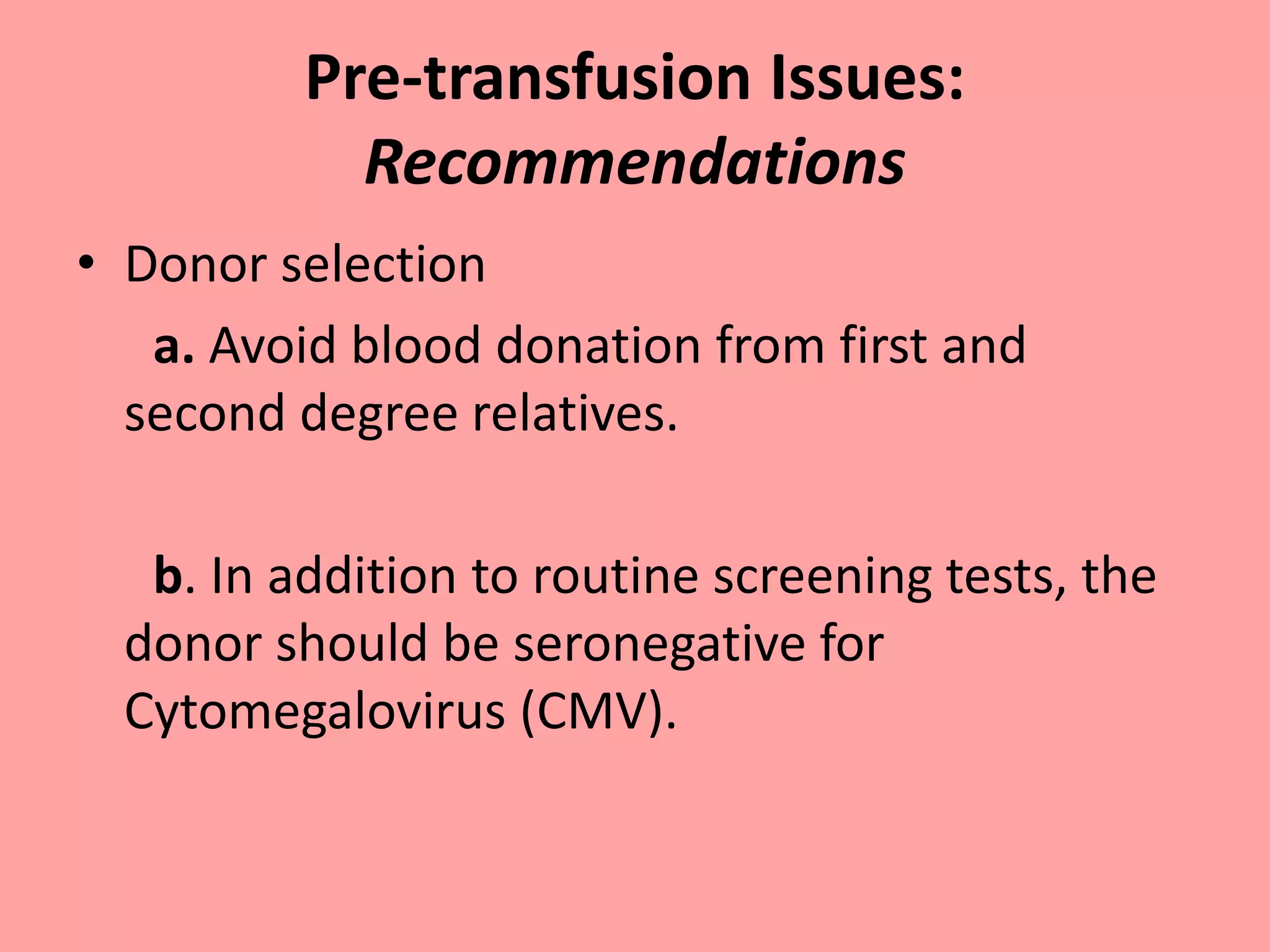 Pre-transfusion Issues:
Recommendations
• Donor selection
a. Avoid blood donation from first and
second degree relatives.
b. In addition to routine screening tests, the
donor should be seronegative for
Cytomegalovirus (CMV).
 
