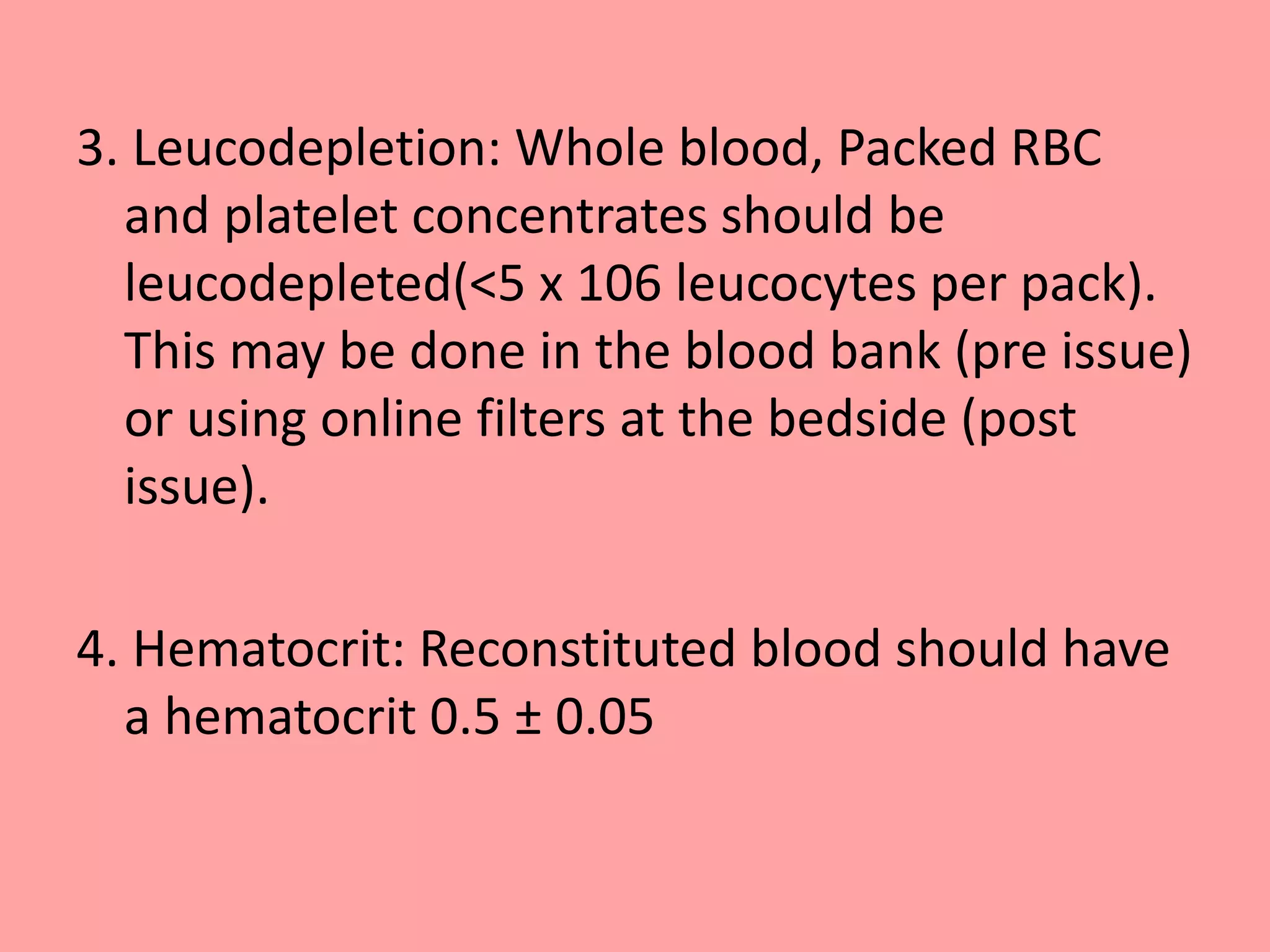 3. Leucodepletion: Whole blood, Packed RBC
and platelet concentrates should be
leucodepleted(<5 x 106 leucocytes per pack).
This may be done in the blood bank (pre issue)
or using online filters at the bedside (post
issue).
4. Hematocrit: Reconstituted blood should have
a hematocrit 0.5 ± 0.05
 