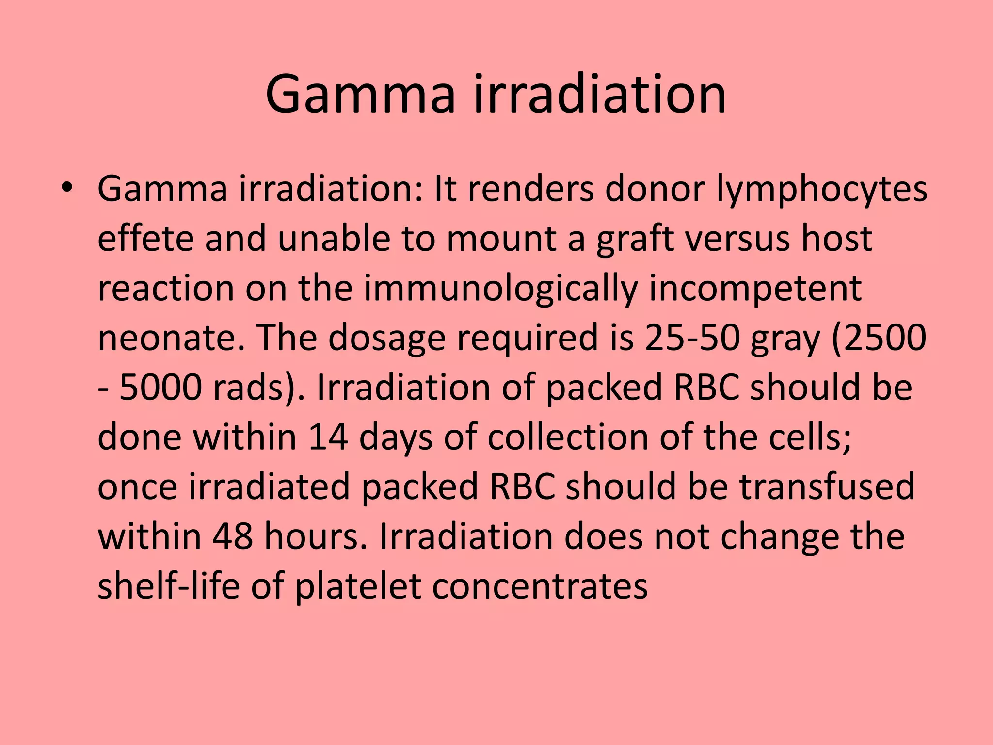 Gamma irradiation
• Gamma irradiation: It renders donor lymphocytes
effete and unable to mount a graft versus host
reaction on the immunologically incompetent
neonate. The dosage required is 25-50 gray (2500
- 5000 rads). Irradiation of packed RBC should be
done within 14 days of collection of the cells;
once irradiated packed RBC should be transfused
within 48 hours. Irradiation does not change the
shelf-life of platelet concentrates
 