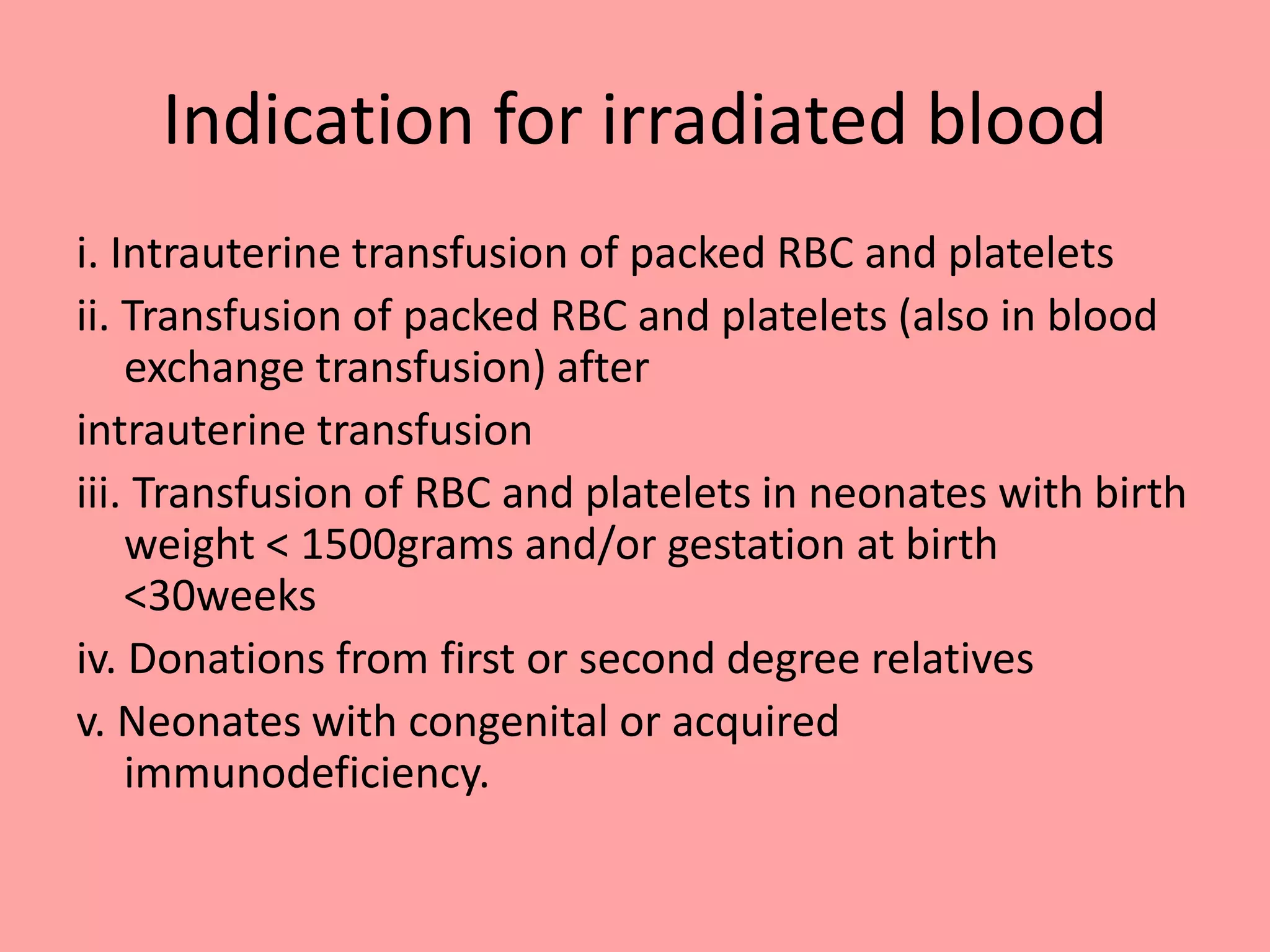 Indication for irradiated blood
i. Intrauterine transfusion of packed RBC and platelets
ii. Transfusion of packed RBC and platelets (also in blood
exchange transfusion) after
intrauterine transfusion
iii. Transfusion of RBC and platelets in neonates with birth
weight < 1500grams and/or gestation at birth
<30weeks
iv. Donations from first or second degree relatives
v. Neonates with congenital or acquired
immunodeficiency.
 