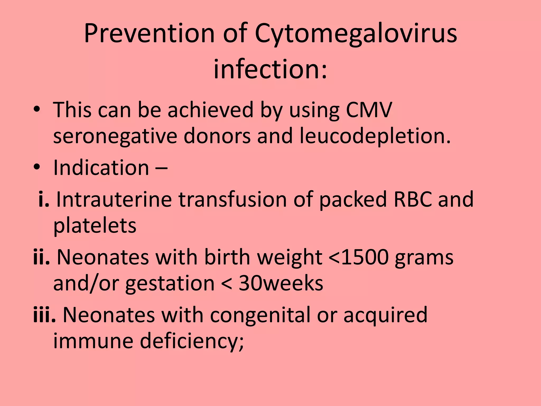 Prevention of Cytomegalovirus
infection:
• This can be achieved by using CMV
seronegative donors and leucodepletion.
• Indication –
i. Intrauterine transfusion of packed RBC and
platelets
ii. Neonates with birth weight <1500 grams
and/or gestation < 30weeks
iii. Neonates with congenital or acquired
immune deficiency;
 
