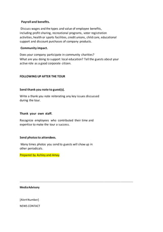 Payroll and benefits.
Discuss wages and the types and value of employee benefits,
including profit-sharing, recreational programs, voter registration
activities, health or sports facilities, credit unions, child care, educational
support and discount purchases of company products.
Community impact.
Does your company participate in community charities?
What are you doing to support local education? Tell the guests about your
active role as a good corporate citizen.
FOLLOWING UP AFTER THE TOUR
Send thank you note to guest(s).
Write a thank you note reiterating any key issues discussed
during the tour.
Thank your own staff.
Recognize employees who contributed their time and
expertise to make the tour a success.
Send photos to attendees.
Many times photos you send to guests will show up in
other periodicals.
Prepared by Ashley and Amay
…………………………………………………………………………………………………………………………………………………
MediaAdvisory
[AlertNumber]
NEWS CONTACT
 