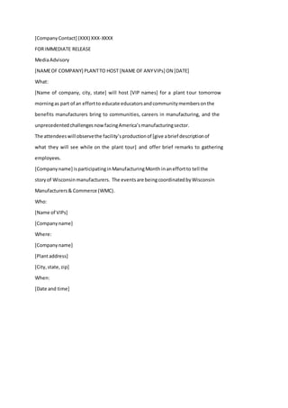[CompanyContact] (XXX) XXX-XXXX
FOR IMMEDIATE RELEASE
MediaAdvisory
[NAMEOF COMPANY] PLANTTO HOST [NAME OF ANYVIPs] ON [DATE]
What:
[Name of company, city, state] will host [VIP names] for a plant tour tomorrow
morningas part of an effortto educate educatorsandcommunitymembersonthe
benefits manufacturers bring to communities, careers in manufacturing, and the
unprecedented challenges nowfacingAmerica’smanufacturingsector.
The attendeeswill observethe facility’sproductionof [give abrief descriptionof
what they will see while on the plant tour] and offer brief remarks to gathering
employees.
[Companyname] isparticipatinginManufacturingMonth inaneffortto tell the
storyof Wisconsinmanufacturers. The eventsare beingcoordinatedbyWisconsin
Manufacturers& Commerce (WMC).
Who:
[Name of VIPs]
[Companyname]
Where:
[Companyname]
[Plantaddress]
[City,state,zip]
When:
[Date and time]
 