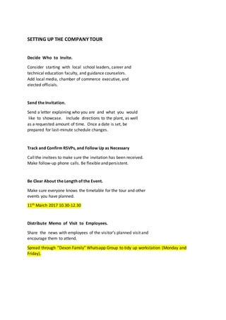 SETTING UP THE COMPANY TOUR
Decide Who to Invite.
Consider starting with local school leaders, career and
technical education faculty, and guidance counselors.
Add local media, chamber of commerce executive, and
elected officials.
Send the Invitation.
Send a letter explaining who you are and what you would
like to showcase. Include directions to the plant, as well
as a requested amount of time. Once a date is set, be
prepared for last-minute schedule changes.
Track and Confirm RSVPs, and Follow Up as Necessary
Call the invitees to make sure the invitation has been received.
Make follow-up phone calls. Be flexible and persistent.
Be Clear About the Length of the Event.
Make sure everyone knows the timetable for the tour and other
events you have planned.
11th March 2017 10.30-12.30
Distribute Memo of Visit to Employees.
Share the news with employees of the visitor’s planned visit and
encourage them to attend.
Spread through “Dexon Family” Whatsapp Group to tidy up workstation (Monday and
Friday).
 
