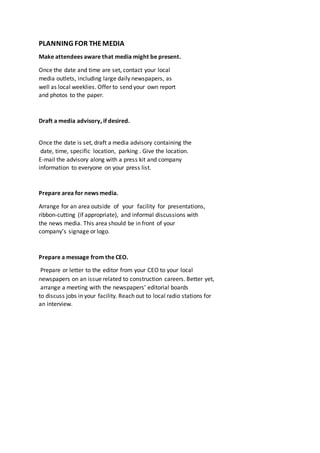 PLANNING FOR THEMEDIA
Make attendees aware that media might be present.
Once the date and time are set, contact your local
media outlets, including large daily newspapers, as
well as local weeklies. Offer to send your own report
and photos to the paper.
Draft a media advisory, if desired.
Once the date is set, draft a media advisory containing the
date, time, specific location, parking . Give the location.
E-mail the advisory along with a press kit and company
information to everyone on your press list.
Prepare area for news media.
Arrange for an area outside of your facility for presentations,
ribbon-cutting (if appropriate), and informal discussions with
the news media. This area should be in front of your
company’s signage or logo.
Prepare a message from the CEO.
Prepare or letter to the editor from your CEO to your local
newspapers on an issue related to construction careers. Better yet,
arrange a meeting with the newspapers’ editorial boards
to discuss jobs in your facility. Reach out to local radio stations for
an interview.
 