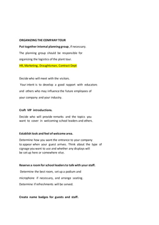ORGANIZING THE COMPANY TOUR
Put together internal planning group, if necessary.
The planning group should be responsible for
organizing the logistics of the plant tour.
HR, Marketing, Draughtsman, Contract Dept
Decide who will meet with the visitors.
Your intent is to develop a good rapport with educators
and others who may influence the future employees of
your company and your industry.
Craft VIP introductions.
Decide who will provide remarks and the topics you
want to cover in welcoming school leaders and others.
Establish look and feel of welcome area.
Determine how you want the entrance to your company
to appear when your guest arrives. Think about the type of
signage you want to use and whether any displays will
be set up here or somewhere else.
Reserve a room for school leaders to talk with your staff.
Determine the best room, set up a podium and
microphone if necessary, and arrange seating.
Determine if refreshments will be served.
Create name badges for guests and staff.
 