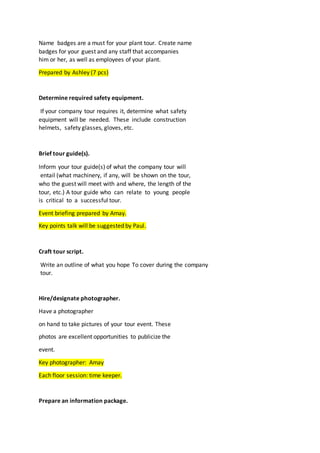 Name badges are a must for your plant tour. Create name
badges for your guest and any staff that accompanies
him or her, as well as employees of your plant.
Prepared by Ashley (7 pcs)
Determine required safety equipment.
If your company tour requires it, determine what safety
equipment will be needed. These include construction
helmets, safety glasses, gloves, etc.
Brief tour guide(s).
Inform your tour guide(s) of what the company tour will
entail (what machinery, if any, will be shown on the tour,
who the guest will meet with and where, the length of the
tour, etc.) A tour guide who can relate to young people
is critical to a successful tour.
Event briefing prepared by Amay.
Key points talk will be suggested by Paul.
Craft tour script.
Write an outline of what you hope To cover during the company
tour.
Hire/designate photographer.
Have a photographer
on hand to take pictures of your tour event. These
photos are excellent opportunities to publicize the
event.
Key photographer: Amay
Each floor session: time keeper.
Prepare an information package.
 