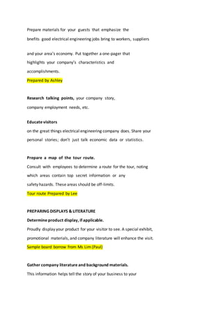 Prepare materials for your guests that emphasize the
bnefits good electrical engineering jobs bring to workers, suppliers
and your area’s economy. Put together a one-pager that
highlights your company’s characteristics and
accomplishments.
Prepared by Ashley
Research talking points, your company story,
company employment needs, etc.
Educate visitors
on the great things electrical engineering company does. Share your
personal stories; don’t just talk economic data or statistics.
Prepare a map of the tour route.
Consult with employees to determine a route for the tour, noting
which areas contain top secret information or any
safety hazards. These areas should be off-limits.
Tour route Prepared by Lee
PREPARING DISPLAYS & LITERATURE
Determine product display, if applicable.
Proudly display your product for your visitor to see. A special exhibit,
promotional materials, and company literature will enhance the visit.
Sample board borrow from Ms Lim (Paul)
Gather company literature and background materials.
This information helps tell the story of your business to your
 