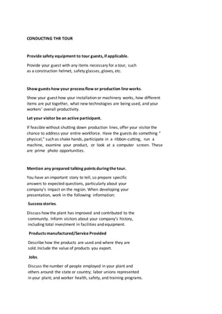 CONDUCTING THR TOUR
Provide safety equipment to tour guests, if applicable.
Provide your guest with any items necessary for a tour, such
as a construction helmet, safety glasses, gloves, etc.
Show guests how your process flow or production line works.
Show your guest how your installation or machinery works, how different
items are put together, what new technologies are being used, and your
workers’ overall productivity.
Let your visitor be an active participant.
If feasible without shutting down production lines, offer your visitor the
chance to address your entire workforce. Have the guests do something “
physical,” such as shake hands, participate in a ribbon-cutting, run a
machine, examine your product, or look at a computer screen. These
are prime photo opportunities.
Mention any prepared talking points during the tour.
You have an important story to tell, so prepare specific
answers to expected questions, particularly about your
company’s impact on the region. When developing your
presentation, work in the following information:
Success stories.
Discuss how the plant has improved and contributed to the
community. Inform visitors about your company’s history,
including total investment in facilities and equipment.
Products manufactured/Service Provided
Describe how the products are used and where they are
sold. Include the value of products you export.
Jobs.
Discuss the number of people employed in your plant and
others around the state or country; labor unions represented
in your plant; and worker health, safety, and training programs.
 
