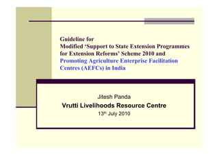 Guideline for
Modified ‘Support to State Extension Programmes
for Extension Reforms’ Scheme 2010 and
Promoting Agriculture Enterprise Facilitation
Centres (AEFCs) in India



             Jitesh Panda
Vrutti Livelihoods Resource Centre
             13th July 2010
 