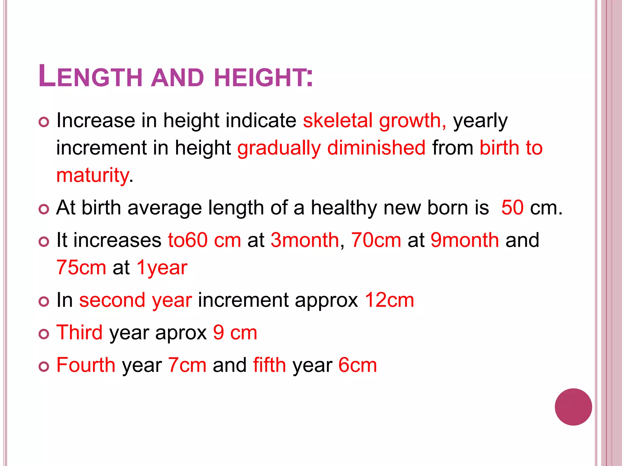 LENGTH AND HEIGHT:
 Increase in height indicate skeletal growth, yearly
increment in height gradually diminished from birth to
maturity.
 At birth average length of a healthy new born is 50 cm.
 It increases to60 cm at 3month, 70cm at 9month and
75cm at 1year
 In second year increment approx 12cm
 Third year aprox 9 cm
 Fourth year 7cm and fifth year 6cm
 