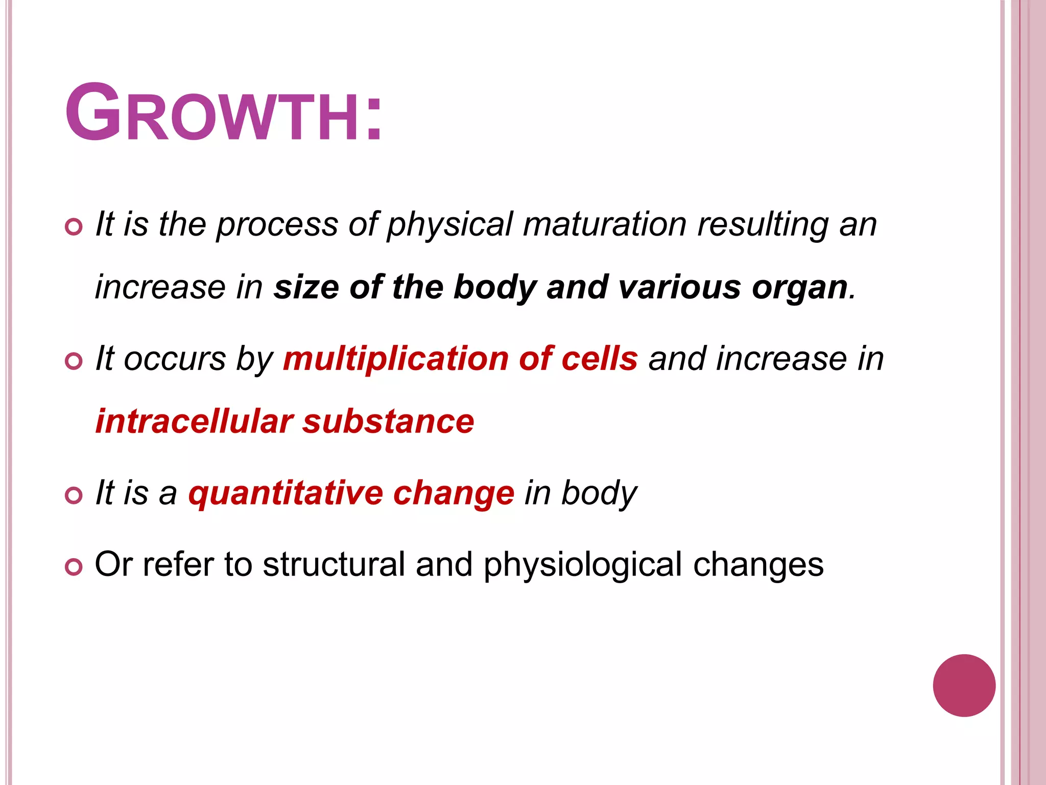 GROWTH:
 It is the process of physical maturation resulting an
increase in size of the body and various organ.
 It occurs by multiplication of cells and increase in
intracellular substance
 It is a quantitative change in body
 Or refer to structural and physiological changes
 